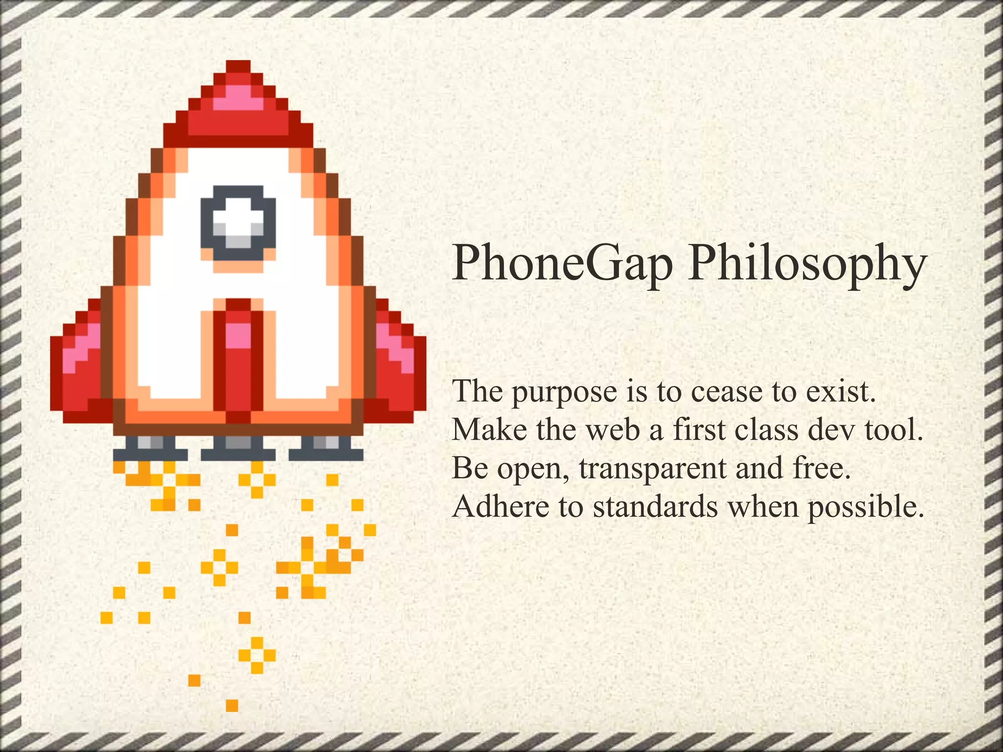 PhoneGap Philosophy

The purpose is to cease to exist.
Make the web a first class dev tool.
Be open, transparent and free.
Adhere to standards when possible.
 