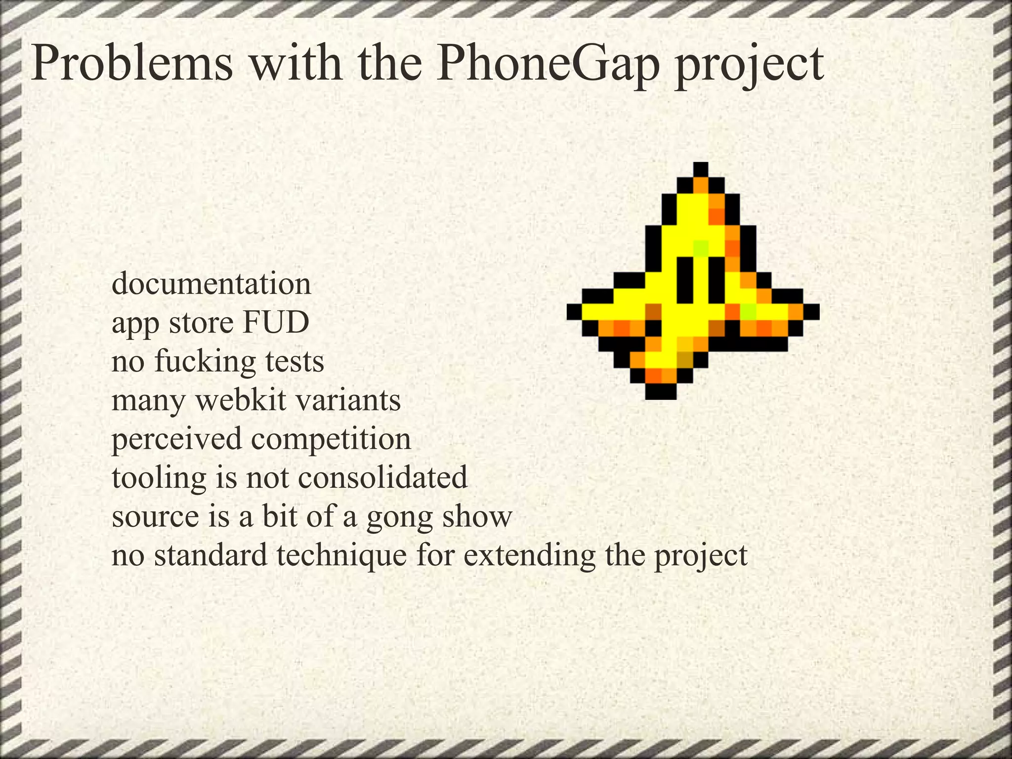Problems with the PhoneGap project


   documentation
   app store FUD
   no fucking tests
   many webkit variants
   perceived competition
   tooling is not consolidated
   source is a bit of a gong show
   no standard technique for extending the project
 