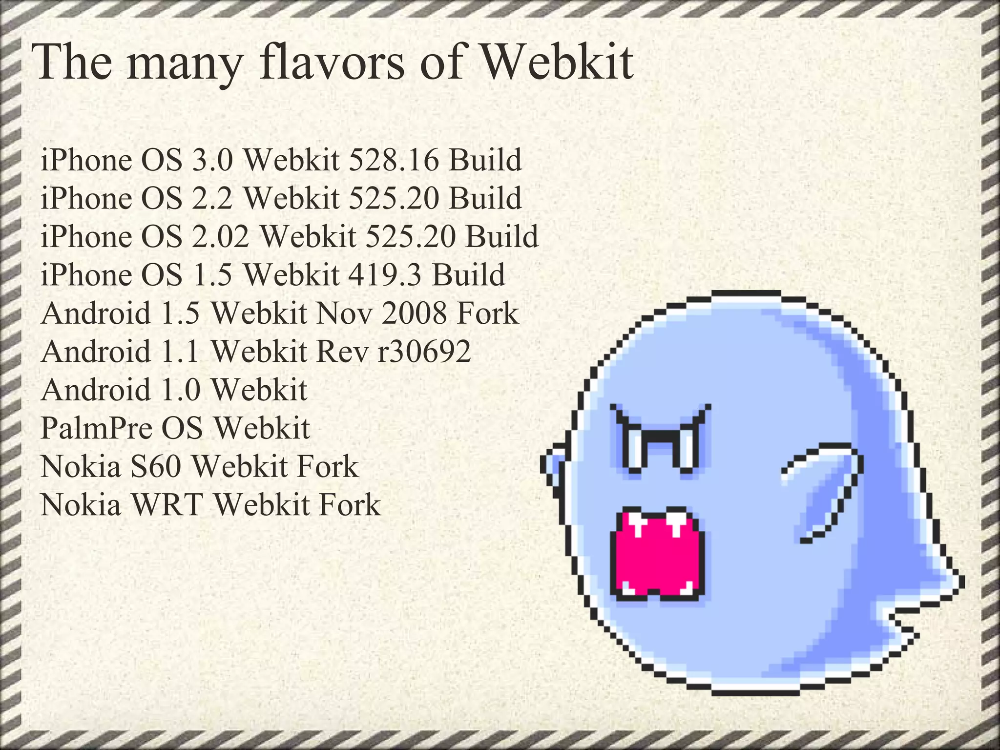The many flavors of Webkit
iPhone OS 3.0 Webkit 528.16 Build
iPhone OS 2.2 Webkit 525.20 Build
iPhone OS 2.02 Webkit 525.20 Build
iPhone OS 1.5 Webkit 419.3 Build
Android 1.5 Webkit Nov 2008 Fork
Android 1.1 Webkit Rev r30692
Android 1.0 Webkit
PalmPre OS Webkit
Nokia S60 Webkit Fork
Nokia WRT Webkit Fork
 