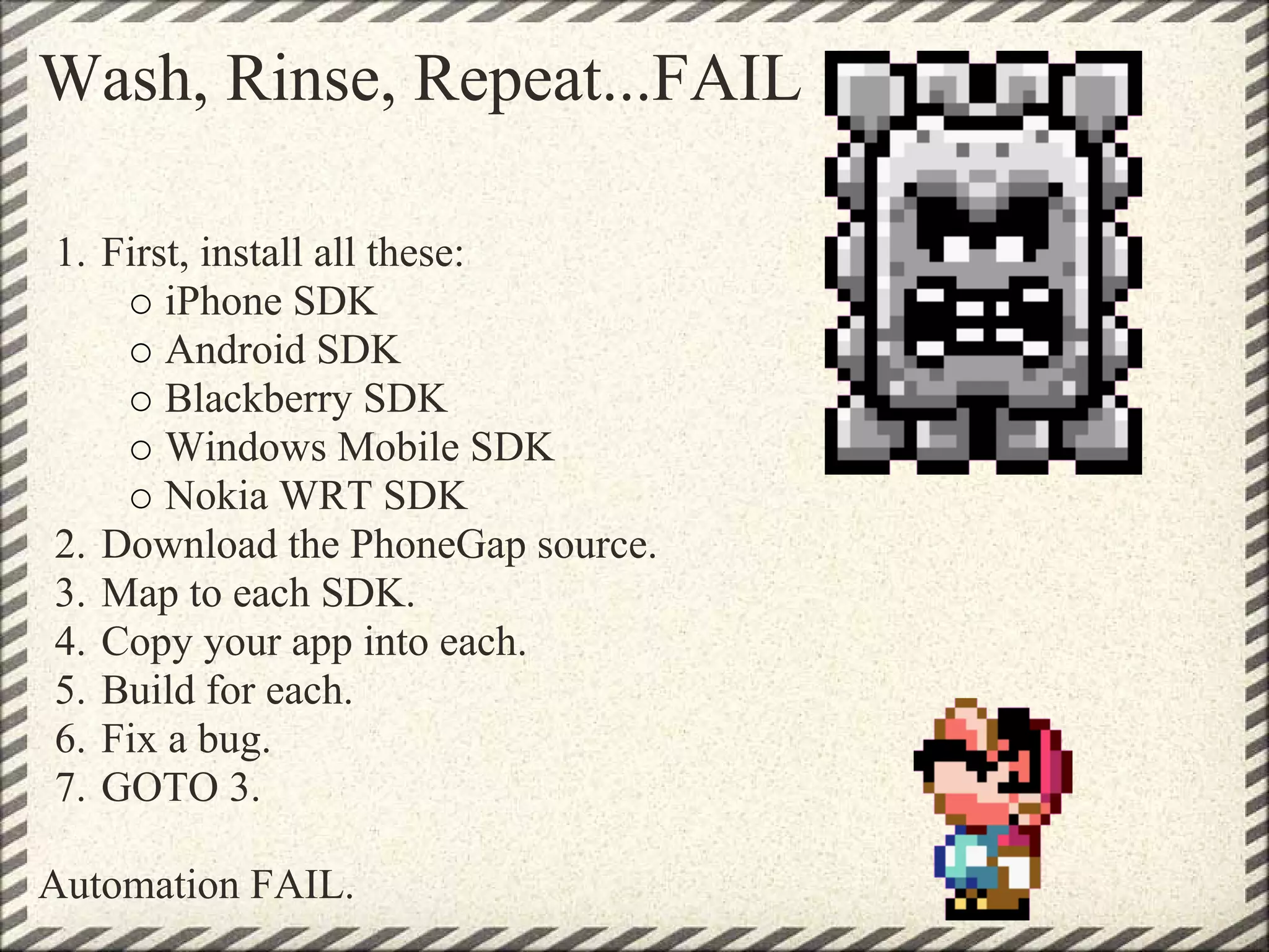 Wash, Rinse, Repeat...FAIL

1. First, install all these:
       iPhone SDK
       Android SDK
       Blackberry SDK
       Windows Mobile SDK
       Nokia WRT SDK
2. Download the PhoneGap source.
3. Map to each SDK.
4. Copy your app into each.
5. Build for each.
6. Fix a bug.
7. GOTO 3.

Automation FAIL.
 