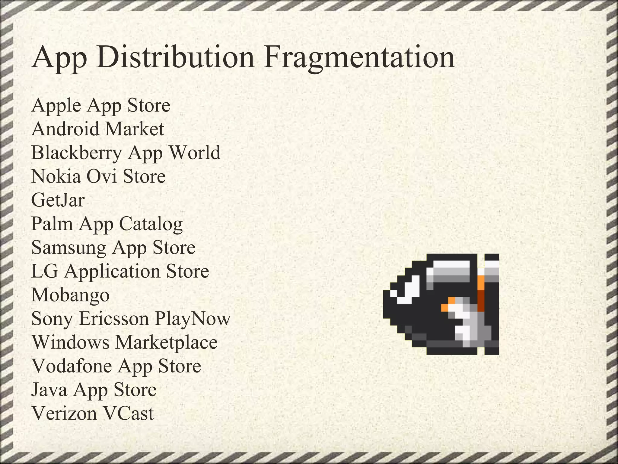 App Distribution Fragmentation
Apple App Store
Android Market
Blackberry App World
Nokia Ovi Store
GetJar
Palm App Catalog
Samsung App Store
LG Application Store
Mobango
Sony Ericsson PlayNow
Windows Marketplace
Vodafone App Store
Java App Store
Verizon VCast
 