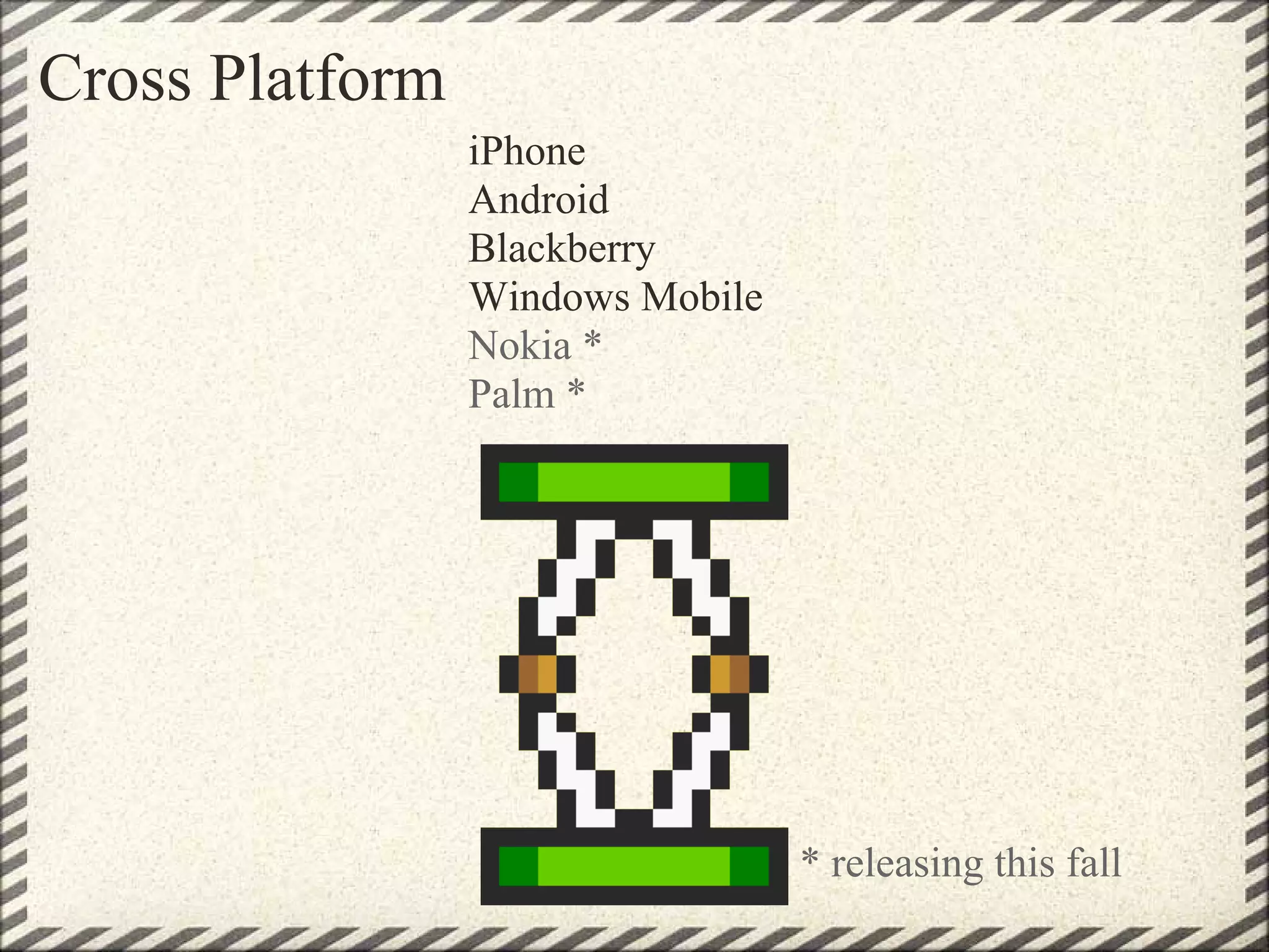 Cross Platform
                 iPhone
                 Android
                 Blackberry
                 Windows Mobile
                 Nokia *
                 Palm *




                                  * releasing this fall
 