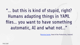 “... but this is kind of stupid, right?
Humans adapting things in YAML
ﬁles… you want to have something
automatic, AI and what not…”
(Henning Jacobs, Head of Dev Productivity, Zalando)
 