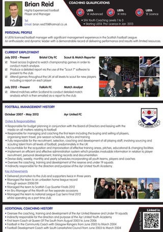 Brian Reid                          COACHING QUALIFICATIONS

                 Highly Experienced Football                        UEFA                     UEFA                                UEFA
                 Player and Manager                                 ‘A’ Advanced             ‘A’ Intro                           ‘B’ Licence

                 Tel:                                           • SFA Youth Coaching Levels 1 to 3
                 Email: brian.reid70@hotmail.co.uk                • Starting UEFA 'Pro' Licence in Jan 2013

 PERSONAL PROFILE
 A UEFA licenced football manager with signiﬁcant management experience in the Scottish Football League.
 An enthusiastic and dynamic leader with a demonstrable record of delivering performance and results with limited resources.


 CURRENT EMPLOYMENT
 July 2012 - Present          Bristol City FC    Scout & Match Reporter
  Travel across England to watch championship games in order to
     conduct match analysis
  Produce a detailed report via the use of the “Scout 7” software to
     present to the club
  Attend games throughout the UK at all levels to scout for new players
     including a report on each player

 July 2012 - Present          Falkirk FC         Match Analyst
  Attend matches within Scotland to conduct detailed match
     analysis which is then emailed as a report to the club


 FOOTBALL MANAGEMENT HISTORY

 October 2007 - May 2012                         Ayr United FC

 Duties & Responsibilities
 • Responsible for budget planning in conjunction with the Board of Directors and liaising with the
   media on all matters relating to football
 • Responsible for managing and coaching the ﬁrst team including the buying and selling of players,
   organising team travel, pre-season schedules, tactics and training
 • Fully responsible for the recruitment, selection, coaching and development of all playing staff; involving sourcing and
   scouting talent from all levels of football, predominately in the UK
 • Accountable for the acquisition and improvisation of effective training areas, pitches, educational & changing facilities
 • Implement an efﬁcient and effective administration system which provides invaluable information in relation to player
   recruitment, personal development, training records and documentation
 • Devise daily, weekly, monthly and yearly schedules incorporating all youth teams, players and coaches
 • Oversee the coaching, training and development of the reserve and under 19 squads
 • Indirectly responsible for the direction and purpose of the Ayr United Youth Academy
 Key Achievements
  • Delivered promotion to the club and supporters twice in three years
. • Managed the team to an unbeaten home league record
    through season 2008/09
  • Managed the team to Scottish Cup Quarter Finals 2012
  • Irn Bru Manager of the Month on ﬁve separate occasions
  • Managed the team to national League Cup Semi Final 2012
    whilst operating as a part time club


 ADDITIONAL COACHING HISTORY
 • Oversee the coaching, training and development of the Ayr United Reserve and Under 19 squads
                                                                                                               Join My Network




 • Indirectly responsible for the direction and purpose of the Ayr United Youth Academy
 • First team Coach at Queen Of The South from August 2003 to June 2006
 • Football in the Community Coach with Glasgow Rangers from June 2003 to March 2004
 • Football Development Coach with South Lanarkshire Council from June 2003 to March 2004
 