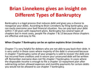Brian Linnekens gives an insight on
Different Types of Bankruptcy
Bankruptcy is a legal process that reduces debt and gives you a chance to
reorganize your debts. According to Brain Linnekens by filing bankruptcy, you
can easily overcome your bad financial situation. You can pay back your debt
within 7-10 years with repayment plans. Bankruptcy has several types of
chapters but in most cases, people file chapter 7 & 13 because these chapters
are effective and easy to file.
When Chapter 7 Bankruptcy can be an option explains Brian Linnekens
Chapter 7 is very helpful for debtors who are not able to pay back their debt. It
is very useful in those cases where majority of the debt is unsecured because
in chapter 7 bankruptcy some of your property is sold to recover the debt one
has incurred from creditors and in return your unsecured debt will be written
off. Remember everyone does not file chapter 7 bankruptcy. In cases where
the disposable income is enough to file a chapter 13-repayment plan after
subtracting certain allowed expenses and monthly payments for certain debts
you would not be allowed to use chapter 7 bankruptcy.
 