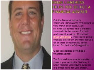 Outside financial advice is
important, particularly, with regard to
well-known businesses. Even
so, financial agents have a blended
status within the market for their
professional services offered feels
Brian Linnekens. There exists pool of
financial advisers in the market but a
lot of these are generally better
known for their useful suggestions.
Clear you doubts of finding a
financial adviser
The first and most crucial question to
grasp is your necessity. You have to
know whether you require guidance
or perhaps facts for your budget.

 