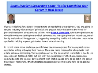 Brian Linnekens Suggesting Some Tips for Launching Your
                        Career In Real Estate




If you are looking for a career in Real Estate or Residential Development, you are going to
reward industry with plenty of potential and growth. With that comes the need for
personal discipline, direction and system. Here Brian R Linnekens, who is the president to
Global Innovation Development which develops and manages premium mixed-use, multi-
family and assisted living projects, suggesting everything in this article is tools that can be
applied to helping anyone get started in real estate investing.

In recent years, more and more people have been moving away from using real estate
agents for selling or buying their homes. There are many reasons for why private real
estate sales are increasing. The biggest reason for the downfall of real estate is due to the
recessions of 2008 and 2010. But still with the global recovery the business is again
coming back to the track of development then that is a good time to be get in the perish
business of real estate. Brian Linnekens suggesting you some useful keys to be getting
started.
 