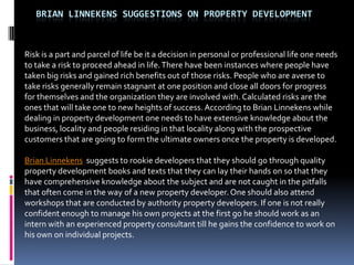 BRIAN LINNEKENS SUGGESTIONS ON PROPERTY DEVELOPMENT



Risk is a part and parcel of life be it a decision in personal or professional life one needs
to take a risk to proceed ahead in life. There have been instances where people have
taken big risks and gained rich benefits out of those risks. People who are averse to
take risks generally remain stagnant at one position and close all doors for progress
for themselves and the organization they are involved with. Calculated risks are the
ones that will take one to new heights of success. According to Brian Linnekens while
dealing in property development one needs to have extensive knowledge about the
business, locality and people residing in that locality along with the prospective
customers that are going to form the ultimate owners once the property is developed.

Brian Linnekens suggests to rookie developers that they should go through quality
property development books and texts that they can lay their hands on so that they
have comprehensive knowledge about the subject and are not caught in the pitfalls
that often come in the way of a new property developer. One should also attend
workshops that are conducted by authority property developers. If one is not really
confident enough to manage his own projects at the first go he should work as an
intern with an experienced property consultant till he gains the confidence to work on
his own on individual projects.
 