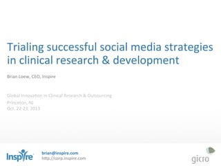 Trialing	
  successful	
  social	
  media	
  strategies	
  
in	
  clinical	
  research	
  &	
  development	
  
	
  
Brian	
  Loew,	
  CEO,	
  Inspire	
  	
  
	
  
	
  
Global	
  InnovaDon	
  in	
  Clinical	
  Research	
  &	
  Outsourcing	
  
Princeton,	
  NJ	
  	
  
Oct.	
  22-­‐23,	
  2013	
  
	
  

brian@inspire.com	
  
h"p://corp.inspire.com	
  

 