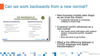  New business models take shape
as we cross the chasm
 Customer behavior is changing,
unlikely to revert fully
 Customer-centric advances as a
new normal
 We made some half-steps with patient-
centric, consumer-centric, student-
centric
 Now we have to go further…
 What is the difference between a
COVID response and digital
transformation?
Can we work backwards from a new normal?
 