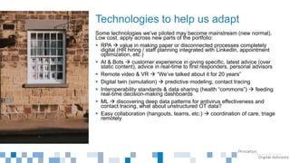 Some technologies we’ve piloted may become mainstream (new normal).
Low cost, apply across new parts of the portfolio:
 RPA  value in making paper or disconnected processes completely
digital (HR hiring / staff planning integrated with LinkedIn, appointment
optimization, etc.)
 AI & Bots  customer experience in giving specific, latest advice (over
static content), advice in real-time to first responders, personal advisors
 Remote video & VR  “We’ve talked about it for 20 years”
 Digital twin (simulation)  predictive modeling, contact tracing
 Interoperability standards & data sharing (health “commons”)  feeding
real-time decision-making dashboards
 ML  discovering deep data patterns for antivirus effectiveness and
contact tracing, what about unstructured OT data?
 Easy collaboration (hangouts, teams, etc.)  coordination of care, triage
remotely
Technologies to help us adapt
 