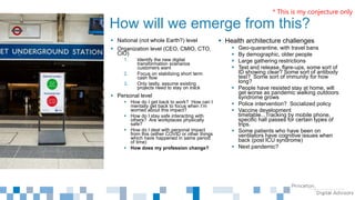  National (not whole Earth?) level
 Organization level (CEO, CMIO, CTO,
CIO)
1. Identify the new digital
transformation scenarios
customers want
2. Focus on stabilizing short term
cash flow
3. Only lastly, assume existing
projects need to stay on track
 Personal level
 How do I get back to work? How can I
mentally get back to focus when I’m
worried about this impact?
 How do I stay safe interacting with
others? Are workplaces physically
safe?
 How do I deal with personal impact
from this (either COVID or other things
which have happened in same period
of time)
 How does my profession change?
How will we emerge from this?
 Health architecture challenges
 Geo-quarantine, with travel bans
 By demographic, older people
 Large gathering restrictions
 Test and release, flare-ups, some sort of
ID showing clear? Some sort of antibody
test? Some sort of immunity for how
long?
 People have resisted stay at home, will
get worse as pandemic walking outdoors
syndrome grows
 Police intervention? Socialized policy
 Vaccine development
timetable...Tracking by mobile phone,
specific hall passes for certain types of
trips.
 Some patients who have been on
ventilators have cognitive issues when
back (post ICU syndrome)
 Next pandemic?
* This is my conjecture only
 