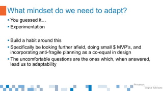  You guessed it…
 Experimentation
 Build a habit around this
 Specifically be looking further afield, doing small $ MVP’s, and
incorporating anti-fragile planning as a co-equal in design
 The uncomfortable questions are the ones which, when answered,
lead us to adaptability
What mindset do we need to adapt?
 