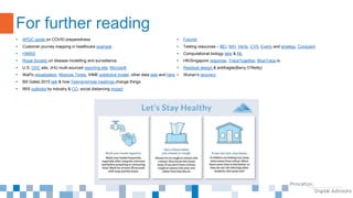  APQC guide on COVID preparedness
 Customer journey mapping in healthcare example
 HIMSS
 Royal Society on disease modelling and surveillance
 U.S. CDC site, JHU multi-sourced reporting site, Microsoft
 WaPo visualization, Moscow Times, IHME predictive model, other data sets and here
 Bill Gates 2015 talk & how Teams/remote meetings change things
 IBIS outlooks by industry & CO, social distancing impact
 Futurist
 Testing resources – BEI, NIH, Verily, CVS, Everly and strategy, Conduent
 Computational biology labs & ML
 HK/Singapore response, TraceTogether, BlueTrace.io
 Residual design & antifragile(Barry O’Reilly)
 Wuhan’s recovery
For further reading
 