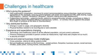  Who’s giving the guidance?
 Inter-organization cooperation: command & control (recommendations versus directives, legal and process
agreement on the stockpile, intra-org comms between call center and hospital and HR), data sharing, supply
chain/logistics – testing? Ventilators? Morgues?, decision making and trials (assessment)
 Collaboration technology – patient-to-family, patient-to caregiver/provider (anxiety, correctness or delay in
getting results means increased effects of coronavirus), rumors… or contrary info (or agitators like people
who cough on produce at the store or Zoombombers)
 Very distributed facilities
 Change in scale to usage, and geographic diversity
 Physical facilities needed to be reconfigured or were obsolete
 Experience and expectations changing
 Technology (and healthcare) reach to all the affected population, not just current customers
 Previous experience provided in-person contact as reassurance, high-value add (maybe not so much)
 Is security an ASR?
 Internal and external business model challenges
 Cross-subsidies, referral & billing systems brittle
 Not just healthcare workers on the front lines… postal workers, fire/police, business owners, social services,
inmates, public press, nursing homes, manufacturers!
Challenges in healthcare
 