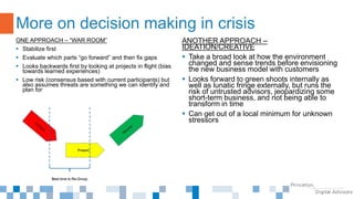 ONE APPROACH – “WAR ROOM”
 Stabilize first
 Evaluate which parts “go forward” and then fix gaps
 Looks backwards first by looking at projects in flight (bias
towards learned experiences)
 Low risk (consensus based with current participants) but
also assumes threats are something we can identify and
plan for
More on decision making in crisis
ANOTHER APPROACH –
IDEATION/CREATIVE
 Take a broad look at how the environment
changed and sense trends before envisioning
the new business model with customers
 Looks forward to green shoots internally as
well as lunatic fringe externally, but runs the
risk of untrusted advisors, jeopardizing some
short-term business, and not being able to
transform in time
 Can get out of a local minimum for unknown
stressors
 
