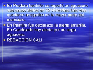 En Pradera también se reportó un aguacero que causó daños en 12 viviendas. Las vías quedaron anegadas en la mayor parte del municipio. En Palmira fue declarada la alerta amarilla. En Candelaria hay alerta por un largo aguacero. REDACCIÓN CALI 