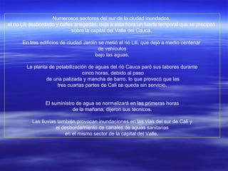 Numerosos sectores del sur de la ciudad inundados,  el rio Lili desbordado y calles anegadas, deja a esta hora un fuerte temporal que se precipitó  sobre la capital del Valle del Cauca.  En tres edificios de ciudad Jardín se metió el rió Lili, que dejó a medio centenar  de vehículos bajo las aguas.  La planta de potabilización de aguas del rió Cauca paró sus labores durante cinco horas, debido al paso de una palizada y mancha de barro, lo que provocó que las tres cuartas partes de Cali se queda sin servicio.  El suministro de agua se normalizará en las primeras horas de la mañana, dijeron sus técnicos.  Las lluvias también provocan inundaciones en las vías del sur de Cali y el desbordamiento de canales de aguas sanitarias  en el mismo sector de la capital del Valle.  