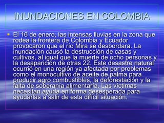 INUNDACIONES EN COLOMBIA El 16 de enero, las intensas lluvias en la zona que rodea la frontera de Colombia y Ecuador provocaron que el río Mira se desbordara. La inundación causó la destrucción de casas y cultivos, al igual que la muerte de ocho personas y la desaparición de otras 22. Este desastre natural ocurrió en una región ya afectada por problemas como el monocultivo de aceite de palma para producir agro combustibles, la deforestación y la falta de soberanía alimentaría. Las víctimas necesitan ayuda en forma desesperada para ayudarlas a salir de esta difícil situación.  