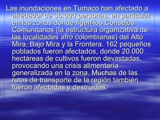 Las inundaciones en Tumaco han afectado a alrededor de 36.000 personas, en particular en las zonas donde rigen los Consejos Comunitarios (la estructura organizativa de las localidades afro colombianas) del Alto Mira, Bajo Mira y la Frontera. 162 pequeños poblados fueron afectados, donde 20.000 hectáreas de cultivos fueron devastadas, provocando una crisis alimentaría generalizada en la zona. Muchas de las rutas de transporte de la región también fueron afectadas y destruidas.  