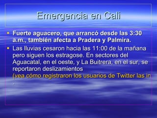 Emergencia en Cali Fuerte aguacero, que arrancó desde las 3:30 a.m., también afecta a Pradera y Palmira. Las lluvias cesaron hacia las 11:00 de la mañana pero siguen los estragose. En sectores del Aguacatal, en el oeste, y La Buitrera, en el sur, se reportaron deslizamientos  (vea cómo registraron los usuarios de Twitter las inundaciones en Cali) . 