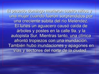 El pasado domingo murieron cuatro niños y una mujer cuando fueron sorprendidos por una creciente súbita del río Meléndez. El lunes un aguacero causó caída de árboles y postes en la calle 9a. y la autopista Sur. Mientras tanto, una clínica afrontó tropiezos con una inundación. También hubo inundaciones y apagones en vías y sectores del norte de la ciudad.  