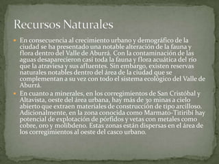 En consecuencia al crecimiento urbano y demográfico de la ciudad se ha presentado una notable alteración de la fauna y flora dentro del Valle de Aburrá. Con la contaminación de las aguas desaparecieron casi toda la fauna y flora acuática del río que la atraviesa y sus afluentes. Sin embargo, existen reservas naturales notables dentro del área de la ciudad que se complementan a su vez con todo el sistema ecológico del Valle de Aburrá.En cuanto a minerales, en los corregimientos de San Cristóbal y Altavista, oeste del área urbana, hay más de 30 minas a cielo abierto que extraen materiales de construcción de tipo arcilloso. Adicionalmente, en la zona conocida como Marmato-Titiribí hay potencial de explotación de pórfidos y vetas con metales como cobre, oro y molibdeno. Estas zonas están dispersas en el área de los corregimientos al oeste del casco urbano.Recursos Naturales