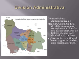 División AdministrativaDivisión Político Administrativa de Medellín, Colombia. Esta dividido en comunas y corregimientos. El mapa esta basado en planos de folletos oficiales poco detallados, si contiene algún error favor notifíquelo en mi página de usuario, en la sección discusión.