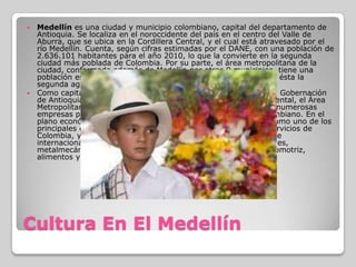 Cultura En El MedellínMedellín es una ciudad y municipio colombiano, capital del departamento de Antioquia. Se localiza en el noroccidente del país en el centro del Valle de Aburra, que se ubica en la Cordillera Central, y el cual está atravesado por el río Medellín. Cuenta, según cifras estimadas por el DANE, con una población de 2.636.101 habitantes para el año 2010, lo que la convierte en la segunda ciudad más poblada de Colombia. Por su parte, el área metropolitana de la ciudad, conformada además de Medellín por otros 9 municipios, tiene una población estimada para el 2011 de 3.740.000 personas, siendo ésta la segunda aglomeración urbana del país.Como capital del departamento, Medellín alberga las sedes de la Gobernación de Antioquia, la Asamblea Departamental, el Tribunal Departamental, el Área Metropolitana y la Fiscalía General. También se asientan en ella numerosas empresas públicas e instituciones y organismos del estado colombiano. En el plano económico es una urbe con gran dinamismo, destacada como uno de los principales centros financieros, industriales, comerciales y de servicios de Colombia, y por ser la sede de numerosas empresas nacionales e internacionales, principalmente en los sectores textil, confecciones, metalmecánico, eléctrico y electrónico, telecomunicaciones, automotriz, alimentos y salud.