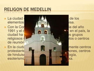 Religon de medellinLa ciudad es por tradición católica, uno de los elementos que caracteriza la cultura paisa.Con la Constitución Política de Colombia del año 1991 y el derecho a la libertad religiosa en el país, la ciudad ha visto el crecimiento de nuevos grupos religiosos y la proliferación de sus templos o centros de reunión.En la ciudad se pueden encontrar igualmente centros protestantes, testigos de Jehová, mormones, centros de hinduismo, taoísmo, budismo, astrología, esoterismo e incluso una iglesia ortodoxa.