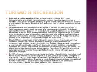 TURISMO & RECREACIONEl turismo actual en Medellín (2009 - 2010) se basa en presentar esta ciudad latinoamericana, ante el país y ante el mundo, como un espacio urbano renovado y novedoso, productivo y próspero, amable y de grata recordación para el visitante nacional e internacional. En efecto, Medellín le está apuntando a ser la capital latinoamericana del turismo.La importancia de esta estrategia consiste en que la historia, durante todo el siglo XX, había posicionado a esta ciudad como una urbe estrictamente industrial y de intereses comerciales internos - poco qué ver con el turismo -, azotada además por una crisis social extrema en la década de los 80 del pasado siglo, todo lo cual no permitía que se la viese como destino turístico de primer orden y, peor aún, una urbe a la cual muchos medios de comunicación llegaron a catalogar como la ciudad más violenta del mundo mote que hoy por hoy, 2009, ostentan las ciudades brasileras de Río o Sao Paulo.El siglo XXI se inició para este importante centro suramericano, sin embargo, con muy diferentes perspectivas: índices de violencia más bajos que el promedio sur o norteamericano, inmensa cultura, sitios históricos, espacios recreativos y de convenciones y congresos, alrededores de ensueño, un sistema de servicios turísticos en expansión, novedades exclusivas a nivel mundial en urbanismo y transporte público y, en general, una ciudad que se abre decididamente a la perspectiva cosmopolita. En Medellín se creó una cultura para mostrar y vender lo suyo por todo el mundo, en una estrategia que se considera "sin reversa".En 2009, el nuevo empuje comienza a mostrar sus frutos, y Medellín se ha convertido en el tercer distrito más visitado por extranjeros en el país, después de Bogotá y Cartagena, lo cual significa para la ciudad un giro de 180 grados en materia turística, especialmente si se tiene en cuenta la situación de donde se venía. Según Proexport, entidad encargada del turismo en Colombia, a junio de 2006 "los principales destinos de los extranjeros continuaron siendo Bogotá, Cartagena, Medellín, Cali y San Andrés“.