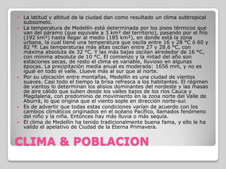 CLIMA & POBLACIONLa latitud y altitud de la ciudad dan como resultado un clima subtropical subsúmelo.La temperatura de Medellín está determinada por los pisos térmicos que van del páramo (que equivale a 3 km² del territorio), pasando por el frío (192 km²) hasta llegar al medio (185 km²), en donde está la zona urbana, la cual tiene una temperatura que oscila entre 16 y 28 °C ó 60 y 82 °F. Las temperaturas más altas oscilan entre 27 y 28.6 °C, con máxima absoluta de 32 °C. Y las más bajas oscilan alrededor de 16 °C, con mínima absoluta de 10 °C. El comienzo y la mitad del año son estaciones secas, de resto el clima es variable, lluvioso en algunas épocas. La precipitación media anual es moderada: 1656 mm, y no es igual en todo el valle. Llueve más al sur que al norte.Por su ubicación entre montañas, Medellín es una ciudad de vientos suaves. Casi todo el tiempo la brisa refresca a los habitantes. El régimen de vientos lo determinan los alisios dominantes del nordeste y las masas de aire cálido que suben desde los valles bajos de los ríos Cauca y Magdalena, con predominio de movimiento en la zona norte del Valle de Aburrá, lo que origina que el viento sople en dirección norte-sur.Es de advertir que todas estas condiciones varían de acuerdo con los cambios climáticos originados en el océano Pacífico, llamados fenómeno del niño y la niña. Entonces hay más lluvia o más sequía.El clima de Medellín ha tenido tradicionalmente buena fama, y ello le ha valido el apelativo de Ciudad de la Eterna Primavera.