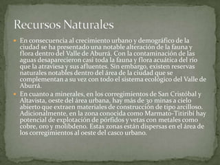En consecuencia al crecimiento urbano y demográfico de la ciudad se ha presentado una notable alteración de la fauna y flora dentro del Valle de Aburrá. Con la contaminación de las aguas desaparecieron casi toda la fauna y flora acuática del río que la atraviesa y sus afluentes. Sin embargo, existen reservas naturales notables dentro del área de la ciudad que se complementan a su vez con todo el sistema ecológico del Valle de Aburrá.En cuanto a minerales, en los corregimientos de San Cristóbal y Altavista, oeste del área urbana, hay más de 30 minas a cielo abierto que extraen materiales de construcción de tipo arcilloso. Adicionalmente, en la zona conocida como Marmato-Titiribí hay potencial de explotación de pórfidos y vetas con metales como cobre, oro y molibdeno. Estas zonas están dispersas en el área de los corregimientos al oeste del casco urbano.Recursos Naturales