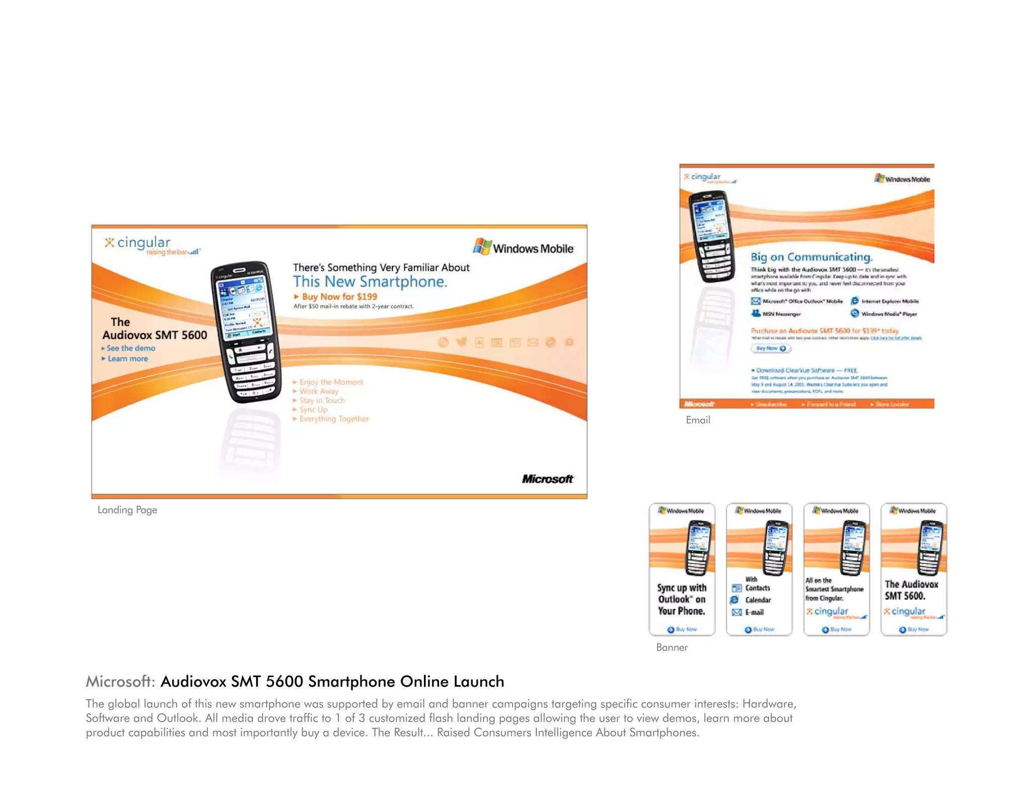 Email




  Landing Page




                                                                                                             Banner


Microsoft: Audiovox SMT 5600 Smartphone Online Launch
The global launch of this new smartphone was supported by email and banner campaigns targeting specific consumer interests: Hardware,
Software and Outlook. All media drove traffic to 1 of 3 customized flash landing pages allowing the user to view demos, learn more about
product capabilities and most importantly buy a device. The Result... Raised Consumers Intelligence About Smartphones.
 