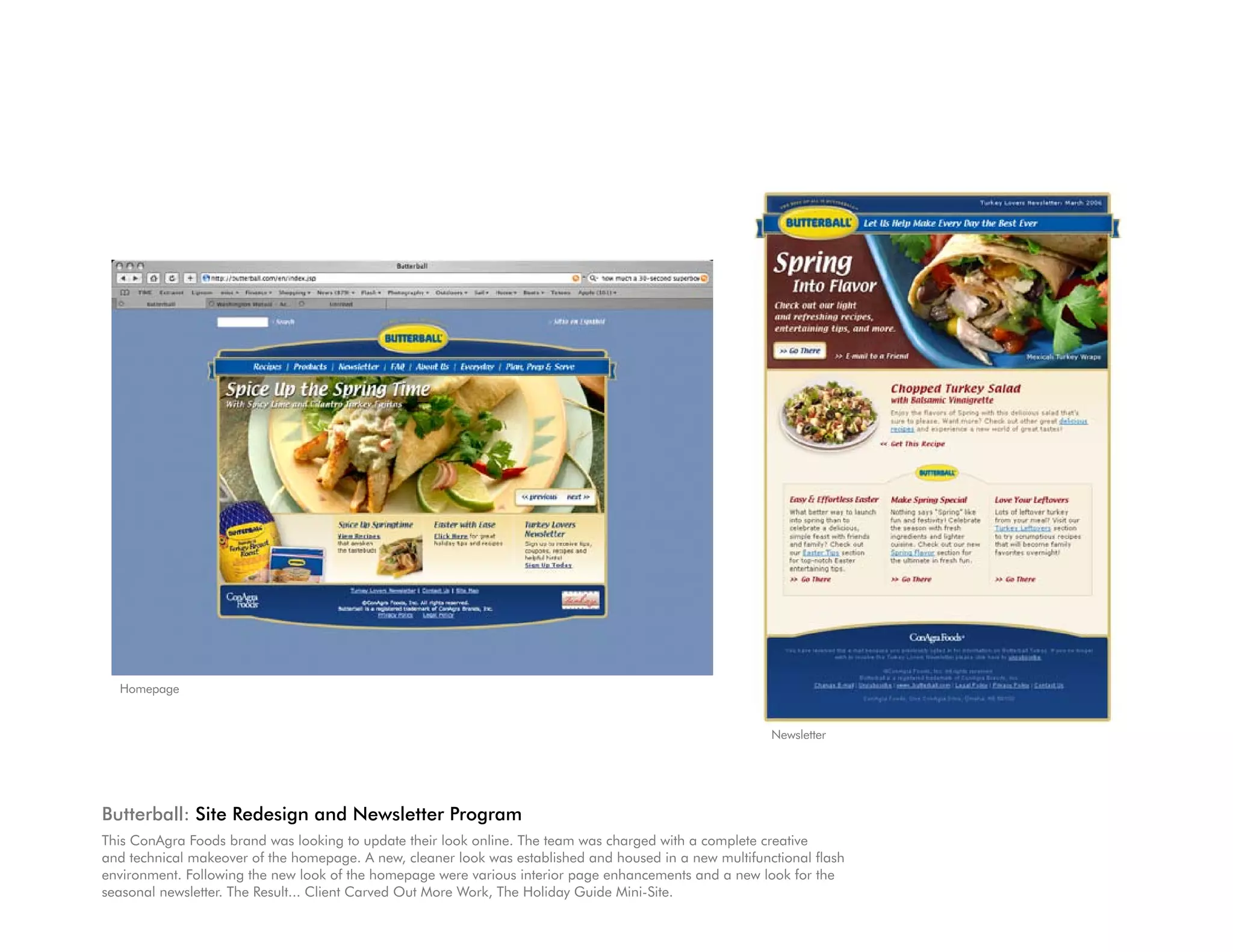 Homepage


                                                                                                         Newsletter




Butterball: Site Redesign and Newsletter Program
This ConAgra Foods brand was looking to update their look online. The team was charged with a complete creative
and technical makeover of the homepage. A new, cleaner look was established and housed in a new multifunctional flash
environment. Following the new look of the homepage were various interior page enhancements and a new look for the
seasonal newsletter. The Result... Client Carved Out More Work, The Holiday Guide Mini-Site.
 