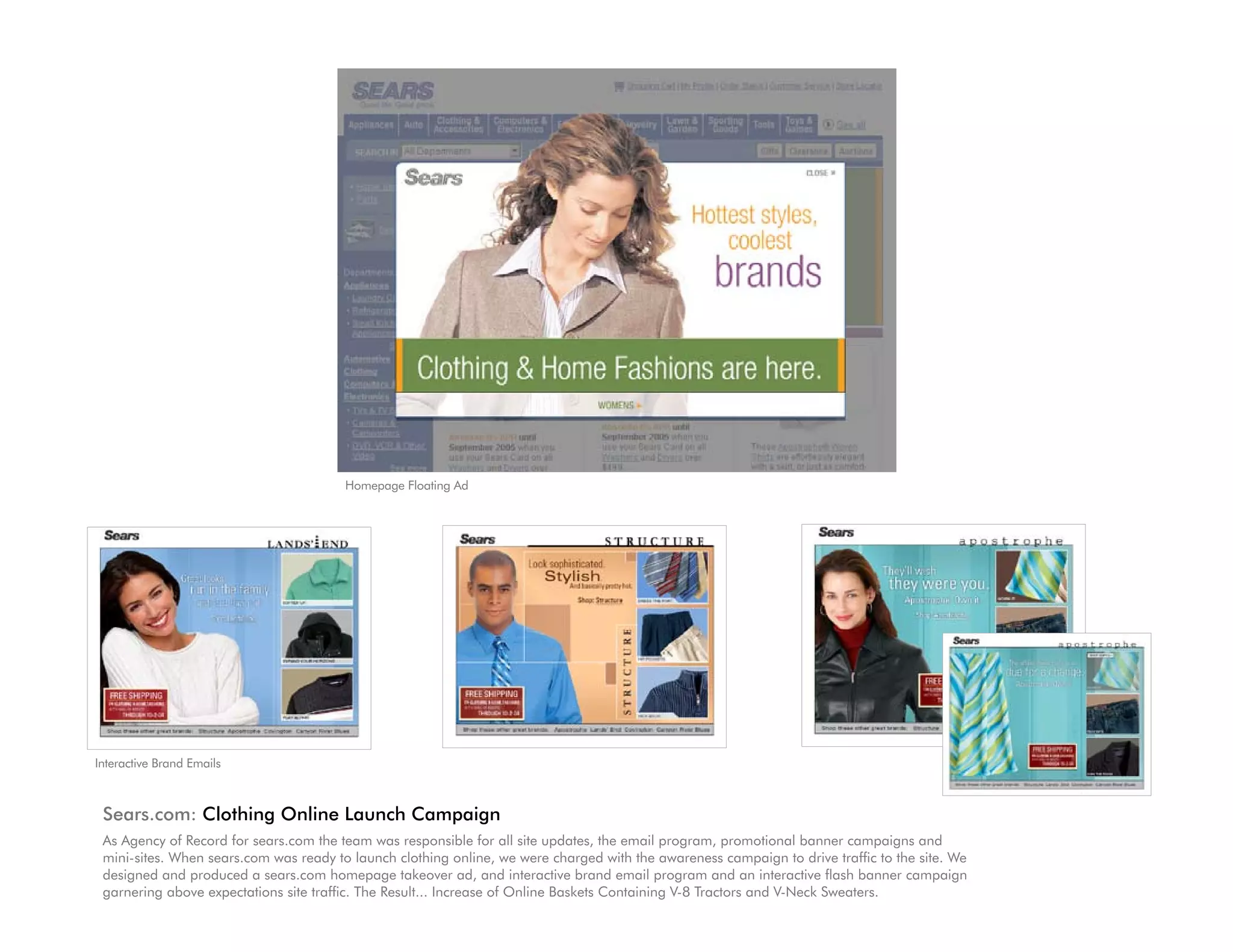 Homepage Floating Ad




Interactive Brand Emails



 Sears.com: Clothing Online Launch Campaign
 As Agency of Record for sears.com the team was responsible for all site updates, the email program, promotional banner campaigns and
 mini-sites. When sears.com was ready to launch clothing online, we were charged with the awareness campaign to drive traffic to the site. We
 designed and produced a sears.com homepage takeover ad, and interactive brand email program and an interactive flash banner campaign
 garnering above expectations site traffic. The Result... Increase of Online Baskets Containing V-8 Tractors and V-Neck Sweaters.
 
