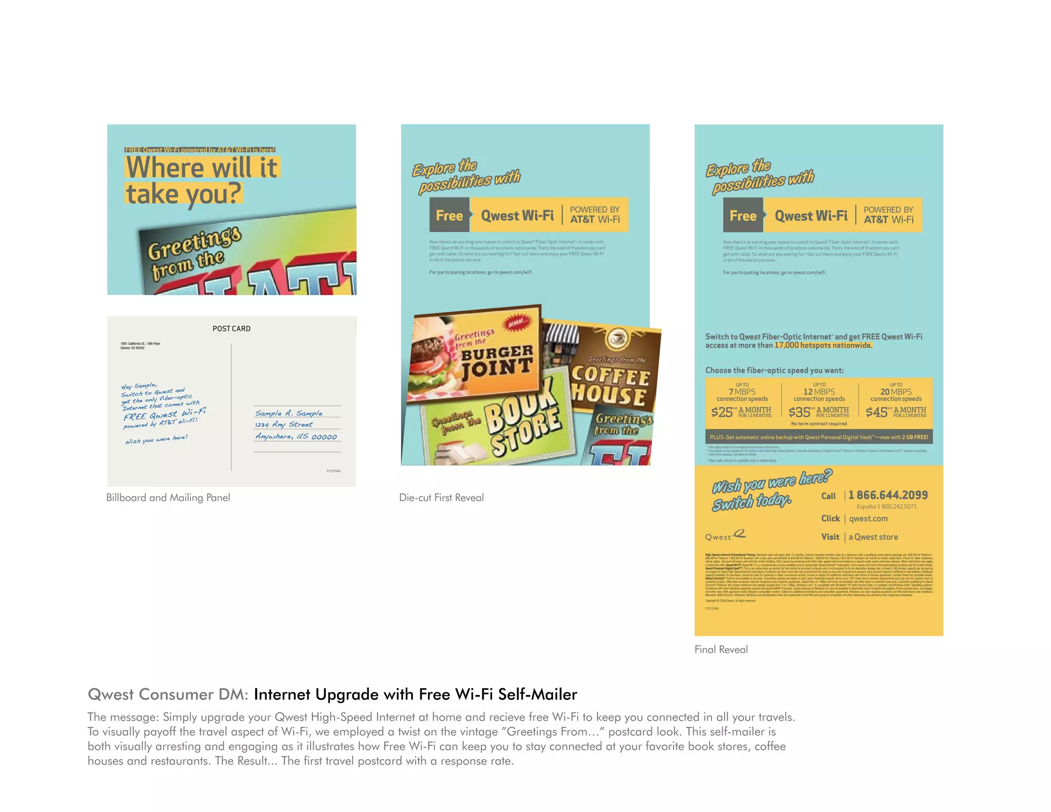 ,
      He y Sam ple
                  Qw est and
      Sw itc h to               ic
                  y fib er- opt
      get the onl                  h
                     t com es wit
      Int ern et tha
                   t W i-F i                        Sample A. Sample
        FR EE Qw es Wi -Fi !
                  &T
        pow ere d by
                     AT                             1234 Any Street
                      re her e!                     Anywhere, US 00000
         Wi sh you we




                                                                       F12127V45




         FREE Qwest Wi-Fi powered by AT&T Wi-Fi is here!


          Where will it                                                                  E x p lo re th e
                                                                                                               w it h
                                                                                                                                                                                                                                                                                                              E x p lo re th e
                                                                                                                                                                                                                                                                                                                                    w it h
                                                                                          p os s ib il it ie s                                                                                                                                                                                                 p os s ib il it ie s
          take you?
                                                                                                        Now there’s an exciting new reason to switch to Qwest® Fiber-Optic Internet*: It comes with                                                                                                                          Now there’s an exciting new reason to switch to Qwest® Fiber-Optic Internet*: It comes with
                                                                                                        FREE Qwest Wi-Fi in thousands of locations nationwide. That’s the kind of freedom you can’t                                                                                                                          FREE Qwest Wi-Fi in thousands of locations nationwide. That’s the kind of freedom you can’t
                                                                                                        get with cable. So what are you waiting for? Get out there and enjoy your FREE Qwest Wi-Fi                                                                                                                           get with cable. So what are you waiting for? Get out there and enjoy your FREE Qwest Wi-Fi
                                                                                                        in all of the places you love.                                                                                                                                                                                       in all of the places you love.

                                                                                                        For participating locations, go to qwest.com/wifi                                                                                                                                                                    For participating locations, go to qwest.com/wifi




                                        POST CARD
                                                                                        Switch to Qwest Fiber-Optic Internet* and get FREE Qwest Wi-Fi                                                                                                                                                       Switch to Qwest Fiber-Optic Internet* and get FREE Qwest Wi-Fi
      1801 California St., 19th Floor
      Denver, CO 80202                                                                  access at more than 17,000 hotspots nationwide.                                                                                                                                                                      access at more than 17,000 hotspots nationwide.


                                                                                        Choose the fiber-optic speed you want:                                                                                                                                                                               Choose the fiber-optic speed you want:
                   ,
      He y Sam ple                                                                                                 UP TO                                                                  UP TO                                                                 UP TO                                                                   UP TO                                                                  UP TO                                                                 UP TO
                  Qw est and                                                                                 7 MBPS                                                              12 MBPS                                                               20 MBPS                                                                    7 MBPS                                                              12 MBPS                                                               20 MBPS
      Sw itc h to       er- opt ic
      get the onl y fib            h
                                                                                                  connection speeds                                                     connection speeds                                                     connection speeds                                                        connection speeds                                                     connection speeds                                                     connection speeds
                     t com es wit
      Int ern et tha
                   t W i-F i                        Sample A. Sample                        $25** A MONTH                                                          $35** A MONTH                                                          $45** A MONTH                                                          $25** A MONTH                                                          $35** A MONTH                                                          $45** A MONTH
        FR EE Qw es Wi -Fi !
                  &T
                                                                                                                      FOR 12 MONTHS                                                          FOR 12 MONTHS                                                         FOR 12 MONTHS                                                           FOR 12 MONTHS                                                          FOR 12 MONTHS                                                         FOR 12 MONTHS

        pow ere d by
                     AT                             1234 Any Street                                                                                                   No term contract required                                                                                                                                                                                            No term contract required


                      re her e!                     Anywhere, US 00000                      PLUS: Get automatic online backup with Qwest Personal Digital Vault™—now with 2 GB FREE!                                                                                                                             PLUS: Get automatic online backup with Qwest Personal Digital Vault™—now with 2 GB FREE!
         Wi sh you we
                                                                                         * Fiber-optics exists from the neighborhood terminal to the Internet.                                                                                                                                                * Fiber-optics exists from the neighborhood terminal to the Internet.
                                                                                        ** Promotional pricing available for 12 months to new Qwest High-Speed Internet® customers subscribing to Qwest Connect® Platinum or Titanium or Quantum with Windows Live™. Requires a qualifying                   ** Promotional pricing available for 12 months to new Qwest High-Speed Internet® customers subscribing to Qwest Connect® Platinum or Titanium or Quantum with Windows Live™. Requires a qualifying
                                                                                           home phone package. See below for details.                                                                                                                                                                           home phone package. See below for details.
                                                                                           Fiber-optic service is available only in select areas.                                                                                                                                                              Fiber-optic service is available only in select areas.

                                                                       F12127V45



                                                                                                          e h er e?                                                          POST CARD
                                                                                                                                                                                                                                                                                                                                        e h er e?
                                                                                       W is h y ou w er                                                                                                                   1 866.644.2099
                                                                                                                                                                                                                                                                                                                    W is h y ou w er                                                                                                           1 866.644.2099
                                                                                   Die-cut First Reveal .         Call                                                                                                                                                                                                                 .        Call
                                                                                        1801 California St., 19th Floor
   Billboard and Mailing Panel
                                                                                       S w it c h to d ay                                                                                                                                                                                                           S w it c h to d ay
                                                                                        Denver, CO 80202

                                                                                                                                                                                                                                  Español 1 800.242.5071                                                                                                                                                                                               Español 1 800.242.5071
         FREE Qwest Wi-Fi powered by AT&T Wi-Fi is here!


          Where will it
                                                                                                                                                                                                 Click                     qwest.com                                                                                                                                                                                  Click                     qwest.com
                                                                                                              ,
                                                                                     He y Sam ple                                                                                      Visit a Qwest store                                                                                                                                                                                                            Visit                    a Qwest store
                                                                                                             Qw est and



          take you?
                                                                                     Sw itc h to                               opt ic
                                                                                     get the            onl y fib er-
                                                                                                                    com es wit h
                                                                                                                t Quantum with a two-year commitment or $49.99 for Platinum / $59.99 for Titanium / $72.99 for Quantum for month-to-month subscribers. Prices for other customers
                                                                                     Int ern et /tha for
                                                                                                 t W i-F i
                                                                                      High-Speed Internet Promotional Pricing: Standard rates will apply after 12 months. Current standard monthly rates for customers with a qualifying home phone package are: $36.99 for Platinum /                       High-Speed Internet Promotional Pricing: Standard rates will apply after 12 months. Current standard monthly rates for customers with a qualifying home phone package are: $36.99 for Platinum /

                                                                                                                                                                                                             Sample A. Sample
                                                                                     FR EE Qw es Wi -Fi !
                                                                                      $46.99 for Titanium $59.99                                                                                                                                                                                             $46.99 for Titanium / $59.99 for Quantum with a two-year commitment or $49.99 for Platinum / $59.99 for Titanium / $72.99 for Quantum for month-to-month subscribers. Prices for other customers
                                                                                        will be higher. Discount will begin with first full month of billing. Offer cannot be combined with other high-speed Internet promotions or reward cards unless otherwise allowed. Other restrictions may apply.     will be higher. Discount will begin with first full month of billing. Offer cannot be combined with other high-speed Internet promotions or reward cards unless otherwise allowed. Other restrictions may apply.
                                                                                        Limited time offer. Qwest Wi-Fi: Qwest Wi-Fi is a complimentary service available only to Qwest High-Speed Internet® subscribers. Go to qwest.com/wifi to find participating locations and for further details.      Limited time offer. Qwest Wi-Fi: Qwest Wi-Fi is a complimentary service available only to Qwest High-Speed Internet® subscribers. Go to qwest.com/wifi to find participating locations and for further details.
                                                                                        Qwest Personal Digital Vault™: This is an online back-up service for files stored on personal computer and is not designed to be an alternative storage site. Includes 2 GB storage capacity per account at

                                                                                     pow ere d:forby not available beall areas. business or speeds are based on sync ServiceDownload speeds1234to 15% and TermsStreet Contact Qwest for completesuch as
                                                                                                                                                                                                                        Anydue to network agreement. and may vary for reasons details.
                                                                                                                                                                                                                                                                                                             Qwest Personal Digital Vault™: This is an online back-up service for files stored on personal computer and is not designed to be an alternative storage site. Includes 2 GB storage capacity per account at
                                                                                               &T                AT
                                                                                      no charge for Qwest High-Speed Internet subscribers. Customer can have more than one account but can back up only one computer per account. Each account requires a different e-mail address. Additional
                                                                                      capacity available purchase. Cannot used for                   other commercial activity.        is subject to additional restrictions       of Service
                                                                                                                                                                                                                                                                                                             no charge for Qwest High-Speed Internet subscribers. Customer can have more than one account but can back up only one computer per account. Each account requires a different e-mail address. Additional
                                                                                                                                                                                                                                                                                                             capacity available for purchase. Cannot be used for business or other commercial activity. Service is subject to additional restrictions and Terms of Service agreement. Contact Qwest for complete details.
                                                                                      Qwest Connect Service
                                                                                                        ®
                                                                                                                             in          Connection                             rates.                   will be up          lower            requirements                                                   Qwest Connect®: Service not available in all areas. Connection speeds are based on sync rates. Download speeds will be up to 15% lower due to network requirements and may vary for reasons such as

                                                                                                                                                                                                           Anywhere, US 00000
                                                                                        customer location, Web sites accessed, Internet congestion and customer equipment. Speed tiers of 7 Mbps and lower are provided over fiber optics in selected areas only. Customers qualifying for Qwest             customer location, Web sites accessed, Internet congestion and customer equipment. Speed tiers of 7 Mbps and lower are provided over fiber optics in selected areas only. Customers qualifying for Qwest

                                                                                                  re her e!
                                                                                        Connect® Platinum will receive maximum line speeds ranging from 3 to 7 Mbps. Windows Live™ is compatible with Windows® XP (with Service Pack 2 or greater) and Windows Vista® operating systems.

                                                                                     Wi sh you we
                                                                                                                                                                                                                                                                                                             Connect® Platinum will receive maximum line speeds ranging from 3 to 7 Mbps. Windows Live™ is compatible with Windows® XP (with Service Pack 2 or greater) and Windows Vista® operating systems.
                                                                                        Customers with other Windows operating systems will receive MSN® Premium. Certain features of Windows Live are not available to Macintosh users. Activation fee applies. Prices exclude taxes, surcharges,           Customers with other Windows operating systems will receive MSN® Premium. Certain features of Windows Live are not available to Macintosh users. Activation fee applies. Prices exclude taxes, surcharges,
                                                                                        and other fees. With approved credit. Requires compatible modem. Subject to additional restrictions and subscriber agreement. Windows Live also requires acceptance of Microsoft terms and conditions.               and other fees. With approved credit. Requires compatible modem. Subject to additional restrictions and subscriber agreement. Windows Live also requires acceptance of Microsoft terms and conditions.
                                                                                        Microsoft, MSN Premium, Windows, Windows Live and Windows Vista are trademarks of the Microsoft group of companies. All other trademarks are owned by their respective companies.                                    Microsoft, MSN Premium, Windows, Windows Live and Windows Vista are trademarks of the Microsoft group of companies. All other trademarks are owned by their respective companies.
                                                                                        Copyright © 2009 Qwest. All rights reserved.                                                                                                                                                                         Copyright © 2009 Qwest. All rights reserved.

                                                                                        F12127V45                                                                                                                                                                                                            F12127V45


                                                                                                                                                                                                                                                                          F12127V45




                                                                                                                                                                                                                                                                                                           Final Reveal
                                                                                   FREE Qwest Wi-Fi powered by AT&T Wi-Fi is here!


                                                       Where will it
Qwest Consumer DM: Internet upgrade with Free Wi-Fi Self-Mailer
                                                       take you?
The message: Simply upgrade your Qwest High-Speed Internet at home and recieve free Wi-Fi to keep you connected in all your travels.
To visually payoff the travel aspect of Wi-Fi, we employed a twist on the vintage ”Greetings From…” postcard look. This self-mailer is
both visually arresting and engaging as it illustrates how Free Wi-Fi can keep you to stay connected at your favorite book stores, coffee
houses and restaurants. The Result... The first travel postcard with a response rate.
 