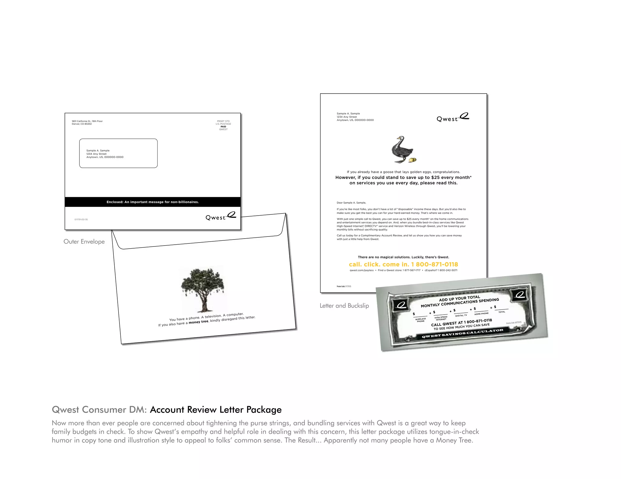 QWEST SAVINGS CALCUL ATOR

                                                                                                                                                                                                                          Promo Code: B11731V35                 to see HoW MUCH YoU CAN sAVe
                                                                                                                                                                                                                                                            cAll Qwest At 1 800-871-0118
                                                                                                                                                                                                                                                                                                          iNterNet          pHoNe
                                                                                                                                                                                                                                                  totAL         HoMe pHoNe          DigitAL tV           HigH-speeD        WireLess

                                                                                                                                                                                                                                                          = $              + $                 + $                 + $              $

                                                                                                                                                                                                                                                     monthly communicAtions spending
                                                                                                                                                                                                                                                            Add up your totAl
                                                         QW EST SAVINGS CALCUL ATOR
                                                                                                                                                                                                                                                                                                                                                                          Promo Code: F11731V3
                               Promo Code: B11731V35                 to see HoW MUCH YoU CAN sAVe                                                                                                                                                                                                                                                                                             5
                                                                 cAll Qwest At 1 800-871-0118
                                                                                                                                                                                                                                                                                                       *Compared
                                                                                                                                                                                                                                                                to Qwest serv
                                                                                                      iNterNet        pHoNe
                                                                                                                                                                                                                                                                              ices sold sepa
                                                                                                                                                                                                                                                                                             rately.

                                                                                                                                                                                                                                                                     1/2” Slit to NeSt (do No priNt)
                                                       totAL         HoMe pHoNe     DigitAL tV       HigH-speeD      WireLess

                                                               = $           + $              + $              + $          $                                                                                                                                                                                                                                    qwest.com/p
                                                                                                                                                                                                                                                                                     ss • Find a                                                          ayle
                                                                                                                                                                                                                                                                                                 Qwe
                                                                                                                                                                                                                                                                           call. click. co st store: 1 877-567-1717 • ¿Español?
                                                          monthly communicAtions spending                                                                                                                                                                                                          me in. 1 800                 1 800-242-507
                                                                                                                                                                                                                                                                                                                                              1
                                                                 Add up your totAl                                                                                                                                                                                           there are no
                                                                                                                                                                                                                                                                                                                         -871-0118
                                                                                                                                                                                                                                                                                           magical sol
                                                                                                                                                                                                                                                                                    utions. Luckily
                                                                                                                                                                                                               Sample A. Sample                                                                    , there’s Qw
                                                                                                                                                                                                                                                                                                               est.
                                                                                                                                                                                                               1234 Any Street
      1801 California St., 19th Floor                                                                                                  PRSRT STD                                                               Anytown, US, 000000-0000
      Denver, CO 80202                                                                                                                U.S. POSTAGE                                                                                                                      with just a little
                                                                                                                                           PAID
                                                                                                                                                                                                                                                                                           help from Qwe
                                                                         1/2” Slit to NeSt (do No priNt)
                                                                                                                                                                                                                                                                        Call us toda                        st.
                                                                                                                                         QWEST
                                                                                                                                                                                                                                                                                     y for a Com
                                                                                                                                                                                                                                                                                                   plimentary Acc
                                                                                                                                                                                                                                                                                                                    ount Review,
                                                                                                                                                                                                                                                                       monthly bills                                               and let us show
                                                                                                                                                                                                                                                                                       without sacr                                                 you how you
                                                                                                                                                                                                                                                                       High-Speed                    ificing quality.                                             can save mon
                                                                                                                                                                                                                                                                                     Internet , DIR                                                                                 ey
                                                                                                                                                                                                                                                                      and entertain           ®     ECTV service
                                                                                                                                                                                                                                                                                      ment services        ®          and Verizon
                                                                                                                                                                                                                                                                      With just one                     you depend                 Wireless thro
                                                                                                                                                                                                                                                                                       simple call to                 on. And, whe               ugh Qwest,
                                                                                                                                                                                                                                                                                                                                    n you bundle             you’ll be lowe
                                                                                                                                                                                                                                                                                                       Qwest, you                                 best-in-clas               ring your
                                                                                                                                                                                                                                                                                                                    can save up                               s services like
                    Sample A. Sample
                                                                                                                                                                                                                                                                     make sure you                                                to $25 every                                Qwest
                                                                                                                                                                                                                                                                                        get the best                                            month* on the
                    1234 Any Street                                                                                                                                                                                                                                  If you’re like                    you can for                                             home commun
                                                                                                                                                                                                                                                                                    most folks, you                your hard-ear                                                  ications
                                                                                                                                                                                                                                                                                                                                   ned money.
                    Anytown, US, 000000-0000                                                                                                                                                                                                                                                           don’t have a
                                                                                                                                                                                                                                                                                                                      lot of “dispos            That’s where
                                                                                                                                                                                                                                                                                                                                                             we come in.
                                                                                                                                                                                                                                                                     Dear Sample                                                     able” income
                                                                                                                                                                                                                                                                                    A. Sample,                                                    these days.
                                                                                                                                                                                                                                                                                                                                                               But you’d also
                                                                                                                                                                                                                                                                                                                                                                                like to


                                                                                                                                                                                                                             If you already have a goose that lays golden eggs, congratulations.
                                                                                                                                                                                                               However, if you could stand to save up to $25 every month*            on services
                                                                                                                                                                                                                    on services you use every day, please read this.           However, if          you use ever
                                                                                                                                                                                                                                                                                                                  y day, pleas
                                                                                                                                                                                                                                                                                            you could sta                      e read this.
                                                                                                                                                                                                                                                                                  If you already
                                                                                                                                                                                                                                                                                                            nd to save
                                                                                                                                                                                                                                                                                                 have a goo
                                                                                                                                                                                                                                                                                                                       up to $25 ev
                                                                                                                                                                                                                                                                      nth*             se that lays                                  ery mo
                                                                                                                                                                                                                                                                                                    golden egg
                                                                                                                                                                                                                                                                                                               s, congratula
                                                Enclosed: An important message for non-billionaires.
                                                                                                                                                                                                                                                                                 ns.                                         tio
                                                                                                                                                                                                               Dear Sample A. Sample,

                                  If you already have a goose that lays golden eggs, congratulations.                                                                                                          If you’re like most folks, you don’t have a lot of “disposable” income these days. But you’d also like to
                                                                                                                                                                                                               make sure you get the best you can for your hard-earned money. That’s where we come in.
                  However, if you could stand to save up to $25 every month*
        E11731V33-35
                       on services you use every day, please read this.                                                                                                                                        With just one simple call to Qwest, you can save up to $25 every month* on the home communications
                                                                                                                                                                                                               and entertainment services you depend on. And, when you bundle best-in-class services like Qwest
                                                                                                                                                                                                               High-Speed Internet® DIRECTV® service and Verizon Wireless through Qwest, you’ll be lowering your
                                                                                                                                                                                                                                   ,
                                                                                                                                                                                                               monthly bills without sacrificing quality.

                                                                                                                                                                                                               Call us today for a Complimentary Account Review, and let us show you how you can save money

   Outer Envelope   Dear Sample A. Sample,                                                                                                                                                                     with just a little help from Qwest.
                                                                                                                                                                                                                                                                                                                                                                    Anytown, US,
                                             If you also have a money tree, kindly disregard this letter.                                                                                                                                                                                                                                                                         000000-00
                    If you’re like most folks, you don’t have a lot of “disposable” income these days. But you’d also like to                                                                                                                                                                                                                                       1234 Any Stre           00
                                                                                                                                                                                                                                                                                                                                                                                  et
                    make sure you get the best you can for your hard-earned money. That’s where we come in.
                                                    You have a phone. A television. A computer.                                                                                                                                                                                                                                                                     Sample A. Sam
                                                                                                                                                                                                                                                                                                                                                                                   ple

                    With just one simple call to Qwest, you can save up to $25 every month* on the home communications
                                                                                                                                                                                                                                            there are no magical solutions. Luckily, there’s Qwest.
                    and entertainment services you depend on. And, when you bundle best-in-class services like Qwest
                    High-Speed Internet® DIRECTV® service and Verizon Wireless through Qwest, you’ll be lowering your
                                        ,
                    monthly bills without sacrificing quality.                                                                                                                                                                  call. click. come in. 1 800-871-0118
                                                                                                                                                                                                                                  qwest.com/payless • Find a Qwest store: 1 877-567-1717 • ¿Español? 1 800-242-5071
                    Call us today for a Complimentary Account Review, and let us show you how you can save money
                                                                                                                                                                                                                                                                                                                                                 1/2” Slit to
                    with just a little help from Qwest.                                                                                                                                                                                                                                                                       NeSt (do No
                                                                                                                                                                                                                                                                                                                                          priN
                                                                                                                                                                                                                                                                                                                         t)


                                                                                                                                                                                                               Promo Code: F11731V35                                                                     *Compared to Qwest services sold separately.


                                                 there are no magical solutions. Luckily, there’s Qwest.
                                                                                                                                                                                                                                                                                                                            ur totAl
                                                                                                                                                                                                                                                                                                                  Add up yo                 g
                                     call. click. come in. 1 800-871-0118                                                                                                                                                                                                                                             mmunicAtio
                                                                                                                                                                                                                                                                                                                                 ns spendin
                                       qwest.com/payless • Find a Qwest store: 1 877-567-1717 • ¿Español? 1 800-242-5071                                                                                 Letter and Buckslip                                                                               monthly co                   = $
                                                                                                                                                                                                                                                                                                                                                        + $
                                                                                                                                                                                                                                                                                                                                    + $
                                                                                                                                                   puter.                                                                                                                                          $               + $                                    HoMe pHoN
                                                                                                                                                                                                                                                                                                                                                                    e
                                                                                                                                                                                                                                                                                                                                                                                 totAL

                                                                                                                                    vision. A com                                                                                                                                                                                        DigitAL tV
                                                                                                                    phone. A tele           disregard this
                                                                                                                                                           letter.                                                                                                                                                     HigH-speeD
                                                                                                      You have a             tree, kindly
                                                                                                                                                                                                                                                                                                       WireLess         iNterNet
                                                                                                                                                                                                                                                                                                                                           71-0118
                                                                                                                                                                                                                                                                                                                               t At 1 800-8 sAVe
                                                                                                                                                                                                                                                                                                        pHoNe
                                                                                                    *Compared toe a mo ney sold separately.                                                                                                                                                                                                                                                  Promo Code: B11731V
                                                                                                                                                                                                                                                                                                                                                                                                                   35
                                                                                                     also hav Qwest services                                                                                                                                                                                          cAll Qwes
                    Promo Code: F11731V35
                                                                                              If you                                                                                                                                                                                                                                 YoU CAN
                                                                                                                                                                                                                                                                                                                                  MUCH
                                                                                                                                                                                                                                                                                                                       to see HoW                                            OR
                                                                                                                                                                                                                                                                                                                                  CA                     LCUL AT
                                                                                                                                                                                                                                                                                                                            VINGS
                                                                                                                                                                                                                                                                                                            QW        EST SA
                                                                                                                                                                             E1173 1V33 -35




                                                                                                           Enclosed: An
                                                                                                                        important me
                                                                                                                                     ssage for non
                                                                                                    res.                                           -billionai




Qwest Consumer DM: Account Review Letter Package
Now more than ever people are concerned about tightening the purse strings, and bundling services with Qwest is a great way to keep
family budgets in check. To show Qwest’s empathy and helpful role in dealing with this concern, this letter package utilizes tongue-in-check                                 Denver, CO


humor in copy tone and illustration style to appeal to folks’ common sense. The Result... Apparently not many people have a Money Tree.
                                                                                                                                                                                          80202
                                                                                                                                                                             1801 California
                                                                                                                                                                     Floor                   St., 19th
                                                                                  QWEST
                                                                                   PAID
                                                                              U.S. POSTAG
                                                                                          E
                                                                               PRSRT STD
 