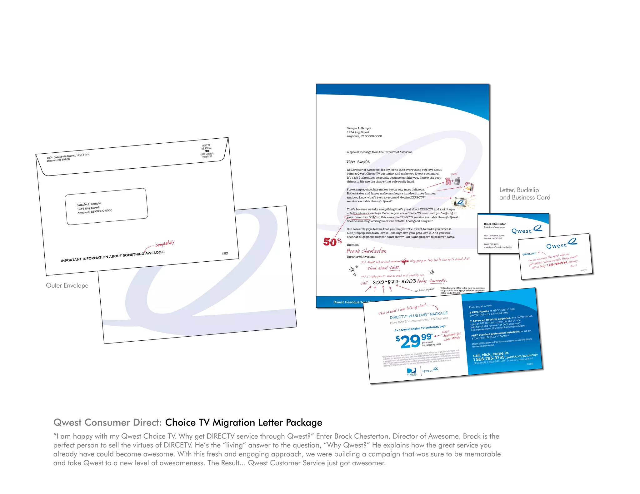 C
                                                                              awesome.                                                              E11707
                     n abou                       t somethIng
          InformatIo
Important




                                                                                                                                                                                                                                     Sample A. Sample
                                                                                                                                                                                                                                     1234 Any Street
                                                                                                                                                                                                                                     Anytown, ST 00000-0000


                                                                                                                                                        PRSRT STD
                                                                                                                                                       U.S. POSTAGE
                                                                                                                                                             PAID                                                                    A special message from the Director of Awesome
                             et, 19th Floo
                                             r                                                                                                        CAROL STREAM, IL
                   ia Stre
    1801 Cali forn                                                                                                                                      PERMIT #799
    Denver, CO
                80202
                                                                                                                                                                                                                                     Dear Sample,
                                                                                                                                                                                                                                     As Director of Awesome, it’s my job to take everything you love about
                                                                                                                                                                                                                                     being a Qwest Choice TV customer, and make you love it even more.
                                                                                                                                                                                                                                     It’s a job I take super seriously, because just like you, I know the best
                                                                                                                                                                                                                                     things in life are the things that rule really hard.

                                                                                                                                                                                                                                     For example, chocolate makes bacon way more delicious.
                                                                                                                                                                                                                                     Rollerskates and fezzes make monkeys a hundred times funnier.
                                                                                                                                                                                                                                                                                                                                                                                                                                                             Letter, Buckslip
                                                                                                                                                                                                                                                                                                                                                                                                                                                             and Business Card
                                                                                                                                                                                             Denver, CO
                                                                                                                                                                                                         80202
                                                           PERMIT #799                                                                                                                       1801 Cali forn
                                                                                                                                                                                                            ia Street, 19th          And you know what’s even awesomer? Getting DIRECTV®
                                                         CAROL STREAM, IL                                                                                                           Floor
                                                                                                                                                                                                                                     service available through Qwest®.
                                              ple
                                Sample A. Sam
                                                              PAID
                                              et
                                1234 Any Stre
                                                           U.S. POSTAGE
                                                                                                                                                                                                                                     That’s because we take everything that’s great about DIRECTV and kick it up a
                                            00000-0000
                                                            PRSRT STD
                                Anytown, ST                                                                                                                                                                                          notch with more savings. Because you are a Choice TV customer, you’re going to
                                                                                                                                                                                                                                     save more than 50%* on this awesome DIRECTV service available through Qwest.
                                                                                                                                                                                                                                     See the amazing-looking insert for details. I designed it myself.
                                                                                          some
                                                                      Director of Awe
                                                                                                                                                                                                                                                                                                                                                                                                                                    Brock Chesterton
                                                   sage from the
                                  A special mes
                                                                                                                                                                                                                                                                                                                                                                                                                                    Director of Awesome
                                                                                                                                                                                                                                     Our research guys tell me that you like your TV. I want to make you LOVE it.
                                                                                                                                                                                                                                     Like jump up and down love it. Like high-five your pets love it. And you will.

                                  Dear Sample,                                          ing you love
                                                                                                       about
                                                                                                                                                                                                                                     See that huge phone number down there? Call it and prepare to be blown away.
                                                                                                                                                                                                                                                                                                                                                                                                                                    1801 California Street
                                                                                                                                                                                                                                                                                                                                                                                                                                    Denver, CO 80202


                                                                                                          Completely
                                                                       take everyth
                                                       it’s my job to                       it even more.
                                        of Awesome,                      make you love                                                                                                                                               Right on,                                                                                                                                                                                      1.866.783.9735
                       As Director                     customer, and                              w the best
                                        st Choice TV                           like you, I kno
                                                                                                                                                                                                                                     Brock Chesterton
                                                                                                                                                                                                                                                                                                                                                                                                                                    qwest.com/brock.chesterton
                        being a Qwe                         ly, because just
                                          e super serious                       hard.           me.
                        It’s a job I tak                                    Ing aweso
                                                                t rule rea lly                                                                                             E11707
                                                       outha meth
                                                         gs
                                     life are the thin t so                                                                                                                                                                          Director of Awesome
                        things in matIon ab
               Important
                          Infor
                                                                     on way more
                                                                                     delicious.
                                                                                                                                                                                                                                                 P.S. Qwest has so much awesome                                   stuff going on, they had to hire me to direct it all.                                                                                                                                                                735, seriou
                                                                                                                                                                                                                                                                                                                                                                                                                                                                                                                                                  sly.
                                                    te makes bac                              es fun nier.
                         For exa mple,
                                           chocola
                                                              e mon keys a
                                                                             hundred tim                                                                                                                                                                                                                                                                                                                                                                                                                                    1 866-783-9
                         Rollerskates
                                           and fezzes mak
                                                          n awesomer?
                                                                          Getting DIR
                                                                                          ECT V®                                                                                                                                                     Think about THAT.                                                                                                                                                                                                                                     Call me today.
                                           w what’s eve
                                                                                                                                                                                                                                                                                                                                                                                                                                                                                                                                                         C11707V23

                          And you kno                       Qwest®.
                                                                                                                                                                                                                                                 P.P.S. Make your TV rule as much as it possibly can.
                                                                                                                                                                                                                                                 Call 1 800-874-5003 today. Seriously.
                          serv ice ava   ilable through                                                                up a
                                                                                                        V and kick it
                                                                                     t about DIRECT              ’re going to
                                                                   ing that’s grea              customer, you
                                              we take everyth
    Outer Envelope         That’s because
                           notch with mor
                                               e sav ings. Bec
                                                                ause you are
                                                                                a Choice TV
                                                                                  ECT V serv ice
                                                                                                   ava ilab le through Qwe
                                                                                                                             st.
                                                                                                                                                                                                                                                                                                                                                                      *Introductory offer is for new customers
                                                                 awesome DIR                      myself.
                                              n 50%* on this
                                                                                                                                                                                                                                                                                                                                                                       only, conditions apply, rebates required.
                            save more tha                                         I designed it
                                                                 rt for deta ils.                                                                                                                                                                                                                                                                                      Offer ends 3/3/09.
                                            zing -looking inse
                            See the ama                                                                           LOV E it.
                                                                                                 t to make you
                                                                              you r TV. I wan                            .
                                                              that you like                             it. And you will                                                                                                      Qwest Headquarters 1801 California Street Denver, CO 80202 • qwest.com/moretv
                                              guys tell me                            you r pets love                                                                                                                                                                                                                                       t.
                                                                                                                blow n away.
                             Our research
                                                    dow n love it.
                                                                    Like high-five              prepare to be                                                                                                                                                                                                     lking abou                                                                                  Plus, get all
                                                                                                                                                                                                                                                                                                                                                                                                                                 of this:
                             Like  jump up and
                                                             ber dow n ther
                                                                              e? Call it and
                                                                                                                                                                                                                                                                                        t I was ta                                                                                                                                               ® , Starz and


                                                                                                                                                                                                                                                               This is wha
                                                                                                                                                                                                                                                                                                                                                                                                                                                           ®

                                             e phone num                                                                                                                                                                                                                                                                                                                                                                           ths of HBO
                             See that hug                                                                                                                                                                                                                                                             AGE                                                                                                     3 FREE Mon                  a limited time
                                                                                                                                                                                                                                                                                         S DVR™ PACK                                                                                                                 WTIME®, for
                                                                                                                                                                                                                                                                              DIRECTV PLU
                                                                                                                                                                                                                                                                                                          ®                                                                                                   SHO                                                                 bination
                                                                                                                                                                                                                                                                                                 DVR service                                                                                                                                          rades, any com
                                                                                                                                                                                                                                                                                                                             nnels with                                                                                             Receiver upg
                                        Right on,                                                                                                                                                                                                                                                                                                                                                             2 Advanced                                    ice of one

                                         Brock Chesterton
                                                                                                                                                                                                                                                                                             cha
                                                                                                                                                                                                                                                                               More than 200                                                                                                                                              plus your cho
                                                                                                                                                                                                                                                                                                                                                                                                               (get an HD DVR iver or DVR receiver)
                                                                                                                                                                                                                                                                                                                                                                                                                                                                               †
                                                                                                                                                  direct it all.
                                                                                                                              had to hire me to
                                                                                                                                                                                                                                                                                                                                                                                                                                                                         ents required.
                                                                                                                                                                                                                                                                                                                                 omer, pay:
                                                                                                                                                                                                                                                                                                                                                                                                                                        rece
                                                                                                                                                                                                                                                                                                                                                                                                               additional HD ent, DVR service and/or HD Access fee agreem
                                                                                                                          y                                                                                                                                                                                        Choice TV cust
                                                                                                      stuff going on, the
                                                                                                                                                                                                                                                                                                                                                                                                                                  agreem
                                                                                                                                                                                                                                                                                      As a Qwest
                                                 ctor of Awesom
                                                                e
                                                                                                                                                                                                                                                                                                                                                                           More ome for                        24-mo. programming
                                                                                                                                                                                                                                                                                                                                                                                                                                                         installation of
                                                                                                                                                                                                                                                                                                                                                                                                                                                                                     up to
                                         Dire
                                                                              so much awesome

                                                                                                                                                                                                                                                                                                 29
                                                                                                                                                                                                                                                                                                                                                                                                                                          professional
                                                                                                                                                                                                                                                                                                                                                                           Awes Money.
                                                       P.S. Qwest has          .                                                                                                                                                                                                        $                                             99*                                                                       FREE Standard CTV® System


                                                              Think about THAT                                                                                                                                                                                                                                                                                              Less                                                      DIRE
                                                                                                                                                                                                                                                                                                                                                                                                                a four-room                                                      fee $4.99/mo. for
                                                                                                                                                                                                                                                                                                                                                                                                                                                                                  required. Lease
                                                                                                                                                                                                                                                                                                                                                                                                                                                            customers only. Lease
                                                                                                                                                                                                                 Important
                                                                                                                                                                                                                                                                                                                                       per month                                                                                       approved credit. New
                                                                                                          sibly can.                                                                                                                                                                                                                                                                                             Offers end 3/3/09. On
                                                                                                                                                                                           InformatIo
                                                                                                                                                                                                                                                                                                                                                    price
                                                                                                                                                                                                                                                                                                                                       introductory
                                                                                         as much as it pos
                                                                                           4-5003 toda
                                                                                                                                                                                                                                                                                                                                                                                                                                          al receiver.
                                                                                                                                                                                                      n

                                                                                                       y. Seriously.
                                                                                                                                                                    about some
                                                                                                                                                                                                                                                                                                                                                                                                                 second and each addition
                                                                        r TV rule
                                                                                                                                     thIng aweso
                                                        P.P.S. Make you
                                                                     E11707

                                                                     7
                                                        Call 1 800-8
                                                                                                                                me.
                                                                                                                                                                                                                                                                                                                                                                                                         
                                                                                                                                                                                                                                                                                                                                                                                mo.after$33/mo.inbill
                                                                                                                                                                     customers                                                                                                                                                                        VR™packagefor$29.99/ uirementsforcredit
                                                                                                                                                                                                                                                                                                                                                                                                                                 me in.
                                                                                                                                                    offer is for new
                                                                                                                                                                                                                                                                                                                                                                                                                  call. click. co 35 qwest.com/getdirectv
                                                                                                                                                                                                                                                                                                                          .IncludesDIRECTV PLUSD
                                                                                                                                                                                                                                                                                                                                             ®
                                                                                                                                                                                                                                                                                                                                                                            batereq
                                                                                                                       Completely   *Introductory s apply, rebates requ ired.                                                                                                                  ice.Newcustomersonly                             ksfromcompletionofre                   one-room
                                                                                                                                                                                                                                                                 *Requires Qwestlocalserv                           inrebates‡.Allow6-8wee etime.Regularprice$62.99/mo.Basedon
                                                                                                                                     only, cond ition 9.
                                                                                                                                                                                                                                                                                                                                                                                                                  1 866-783-97
                                                                                                                                                                                                                                                                                              nstantandonlineorcall-                   satsam                                  t.Hardwareavailable                                           ol
                                                                                                                                                                                                                                                                   creditsfor12mos.afteri ectDIRECTVandQwestConnectbillcredit                  ailableonapprovedcredi                                                      st.com/espan
                                                                                                                                     Offer ends 3/3/0                                                                                                              toappear.Billmaynotrefl                          .24mo.agreementrequired).Av Seefullofferdetailsonreverse.
                                                                                                                                                                                                                                                                                                                                                                                                                                           800-242-507
                                                                                                                                                                                                                                                                                                                                                                                                                                                                      1 | qwe
                                                                                                                                                                                                                                                                                               reditcard,leaseandmin
                                                                                                                                                                                                                                                                    DIRECTV Systemlease(c ganddeliveryfeemayapply.Offervalid
                                                                                                                                                                                                                                                                             ®                                                             through3/3/09.                                                        ¿Español? 1                                                                      I11707V23
                                                                                                                                                                                                                                                                    separately.$19.95handlin
                                                                                                                            m/more                                    tv
                                                                                                                 • qwest.co
                                                                                                        CO 80202
                                                                                            eet Denver,
                                              arte           rs 1801          California Str
                                 Qwest Headqu


                                                                                                                                                                               PRSRT STD
                                                                                                                                                                              U.S. POSTAGE
                                                                                                                                                                                    PAID
                                                           Floor                                                                                                             CAROL STREAM, IL
                                       ia Street, 19th
                        1801 Cali forn                                                                                                                                         PERMIT #799
                                    80202
                        Denver, CO




         Qwest Consumer Direct: Choice TV Migration Letter Package
         “I am happy with my Qwest Choice TV. Why get DIRECTV service through Qwest?” Enter Brock Chesterton, Director of Awesome. Brock is the
         perfect person to sell the virtues of DIRCETV. He’s the “living” answer to the question, “Why Qwest?” He explains how the great service you
         already have could become awesome. With this fresh and engaging approach, we were building a campaign that was sure to be memorable
         and take Qwest to a new level of awesomeness. The Result... Qwest Customer Service just got awesomer.
 