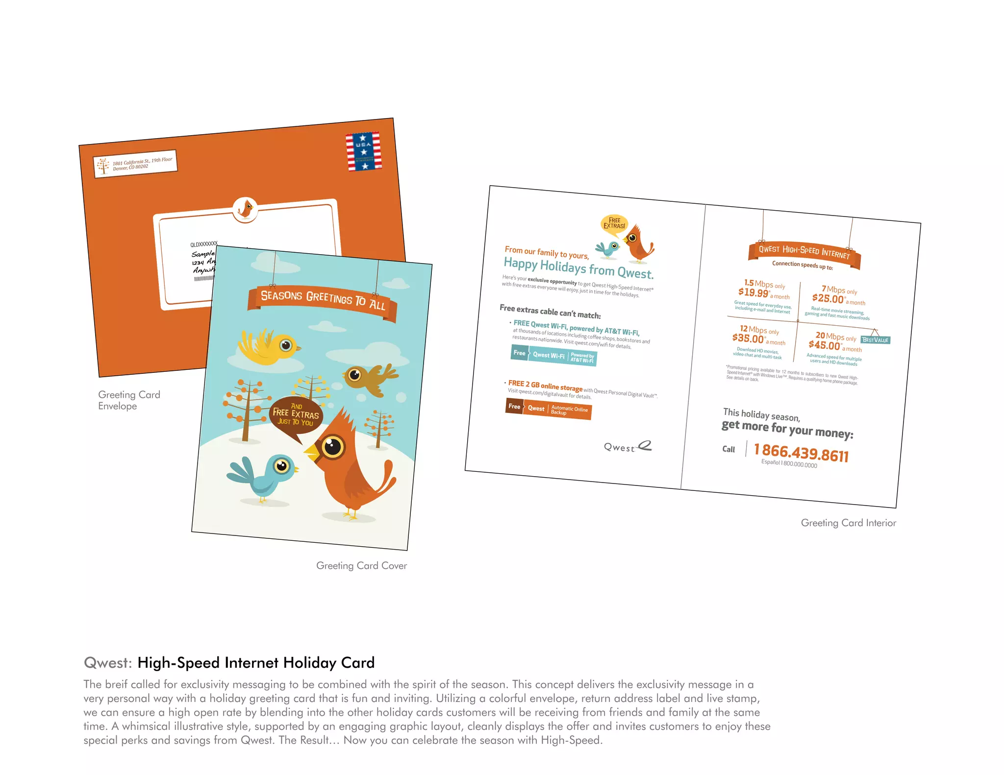 St.,     19th Floor
                                                                          1801 California02
                                                                          Denver, CO 802



                                                                                                                                                                                                                                                                                                                    $$ $


                                                                                                                                                                                                                                                                                                                     Free
                                                                                                                                                                                                                                                                                                                   Extras!



                                                                                                                             QLDXXXXXXX
                                                                                                                                          mple                                                                                                            From our family                                                                                            Q west H igh Speed In
                                                                                                                             Sample A. Sa
                           |                                                                                                                                                                                                                                                             to yours,                                                                                         te r n                       et
           Call                 1 866.439.8611                                                                               1234 Any Stree
                                                                                                                                            t
                                                                                                                                              00000-0000                                                                                                  Happy Holiday                                                                                                      Connection speeds
                                    Español 1 800.00
                                                             0.0000
                                                                                                                              Anywhere, US
                                                                                                                                                                     lllllIIIIIIIIIIIIIIIIIIIIIIIIllllll
                                                                                                                                                                                                        lllllllll
                                                                                                                                                                                                                                                         Here’s your exc
                                                                                                                                                                                                                                                                                                      s from Qwest.                                                                                       up to:

                                                                                                                                  lllllllllllllllllllllllllllllllllll                                                                                                    lusive opportu
         Click          |      qwest.com                                                                                                                                                                                                                 with free extras
                                                                                                                                                                                                                                                                          everyone will
                                                                                                                                                                                                                                                                                        nity to get Qwe
                                                                                                                                                                                                                                                                                                           st High-Speed
                                                                                                                                                                                                                                                                                                                           Internet ®
                                                                                                                                                                                                                                                                                                                                                            1.5 Mbps only
                                                                                                                                                                                                                                                                                                                                                                                                           7 Mbps only
                                                                                                                                                                                                 Seasons Greetings
                                                                                                                                                                                                                                                                                        enjoy, just in tim
                                                                                                                                                                                                                                                                                                           e for the holiday                            $19.99*a month
        Visit          |       a Qwest store                                                                                                                                                                                               To Al
                                                                                                                                                                                                                                                                                                                             s.
                                                                                                                                                                                                                                                                                                                                                      Great speed for
                                                                                                                                                                                                                                                                                                                                                                                                     $25.00 *a month
                                                                                                                                                                                                                                                 l       Free extras ca                                                                               including e-mail
                                                                                                                                                                                                                                                                                                                                                                      everyday use,
                                                                                                                                                                                                                                                                                                                                                                                                   Real-time mov
                                                                                                                                                                                                                                                                       ble               can’t match:                                                                  and Internet
                                                                                                                                                                                                                                                                                                                                                                                                 gaming and fast ie streaming,
                                                                                                                                                                                                                                                                                                                                                                                                                music downloa
                                                                                                                                                                                                                                                                                                                                                                                                                               ds
         Promotional Pric                                                                                                                                                                                                                                     •   FREE Qwest Wi
         for the following ing: Standard rates will appl                                                                                                                                                                                                                       -Fi, powered by                                                           12 Mbps only
                               speed tiers avai                      y afte
                                                    lable to custome r 12 months. Current standard
                                                                                                                                                                                                                                                                  at thousands of location                     ATT Wi-Fi,
         $29.99 for 1.5
                          Mbp
        commitment; or s / $36.99 for 7 Mbps / $46                        rs with a qual
                                                                                           ifying home phon monthly rates                                                                                                                                         restaurants nati         s including coff
                                                                                                                                                                                                                                                                                   onwide. Visit qwe       ee shops, booksto                        $35.00 *a month                                    20 Mbps only                  BestValue
                            $39.99 for 1.5                        .99 for 12 Mbp                                                                                                                                                                                                                                              res and
        for month-to-mo
       the first full mon
                                               Mbp                                  s / $59
                             nth subscribers. s / $49.99 for 7 Mbps / $59.99 .99 for 20 Mbps with a two-
                                                   Prices for othe                        for 12 Mbps / $69
                                                                                                                e package are:
                                                                                                                           year
                                                                                                                                                                                                                                                                                                     st.com/wifi for
                                                                                                                                                                                                                                                                                                                     details.
                                                                                                                                                                                                                                                                                                                                                       Download HD
                                                                                                                                                                                                                                                                                                                                                                                                   $45.00 *a month
                            th of billing. Offe                      r customers will                         .99 for 20 Mbp                                                                                                                                                                                                                                         movies,
       or reward card                                                                                                                                                                                                                                                                                                                                video chat and
                         s unless otherwis r cannot be combined with                     be higher. Disc
                                                                                                          ount will begin     s                                                                                                                                                                                                                                     multi-task                    Advanced spee
                                                                                                                                                                                                                                                                                                                                                                                                                d for multiple
                                                                                   other High-Spe
       Qwest High-Spe                           e allowed. Othe
                                                                   r restrictions may                ed Internet prom with                                                                                                                                                                                                                                                                         users and HD
                                                                                                                                                                                                                                                                                                                                                                                                                downloads
                            ed Internet®:                                                apply. Limited                 otions
      sync rates. Dow                          Service not avai                                           time offer.                                                                                                                                                                                                                            * Promotional pricin
                          nloa                                     lable in all area
      for reasons such d speeds will be up to 15%                                     s. Connection                                                                                                                                                                                                                                               Speed Internet®
                                                                                                                                                                                                                                                                                                                                                                      g available for 12
                                                                                                                                                                                                                                                                                                                                                                                         months to subscribe
                                                                    lower due to netw                  speeds are base
      equipment. Spe as customer location, web                                            ork requirements               d on                                                                                                                                                                                                                                      with
                                                                                                                                                                                                                                                                                                                                                  See details on back Windows Live™. Requires a quali rs to new Qwest High-
                         ed                                      sites accessed
     Customers qual tiers of 7 Mbps and lower                                                                  and may vary                                                                                                                                                                                                                                            .                                fying home phon
                         ifying for Qwe
                                                                                    ,
                                                               are provided overInternet congestion and cust                                                                                                                                              •   FREE 2 GB onl                                                                                                                                             e package.
                                                                                                                                                                                                                                                                           ine storage with
                                                                             E12626
     speeds ranging                         st High-Speed                             fiber optics in                   omer
                         from 3 to 7 Mbp                      Internet 7 Mbp
                                                                                 s speed tier will selected areas only.                                                                                                                                       Visit qwest.com/                                 Qwest Person
                                                                 Greeting Card
     Pack 2 or grea                             s. Windows Live                                                                                                                                                                                                                  digitalvault for                          al Digital Vault™.
                         ter) and Window                            ™ is compatible                  receive maximum
    operating syst
                      ems will receive           s Vista® oper                          with Windows®                    line                                                                                                                                                                       details.
    to Macintosh                            MSN® Premium. ating systems. Customers                        XP (with Serv
                                                                                                                          ice
   approved cred
                     users. Activatio
                                          n fee applies.         Envelope
                                                                 Certain features                    with
                                                                                      of Windows Live other Windows                                                                                                     And
   Subject to addi
                     it. Requires com                      Pric
                                          patible modem. es exclude taxes, surcharges                     are not available
                                                                                                                                                                                                             Free extras                                                                                                                        This holiday se
                     tion
   of Microsoft term al restrictions and subscrib
                                                                                                     and other fees
                                                                                                                      . With
                                                                                                                                                                                                                                                                                                                                                               ,                  ason
                                                                                                                                                                                                                                                                                                                                                get more for yo
                          s and condition                    er agreement.                                                                                                                                          Just To Yo
                                             s.                               Windows Live                                                                                                                                     u
  Qwest Wi-Fi,                                                                                  also requires acce
                   pow
  Speed Internet® ered by ATT Wi-Fi, is a com
  Policy. Largest subscribers. Access is subj
                    Wi-Fi network
                                                                 plimentary serv
                                                            ect to ATT Term ice available only to Qwest
                                                                                                                    ptance
                                                                                                                                                                                                                                                                                                                                                                                               ur money:
 Go to qwest.co                         claim based on                             s of Service and                  High-

                                                                                                                                                                                                                                                                                                                                                            | 1 866.439.86
                   m/wifi to find                           non-municipal                                Acceptable Use
                                      participating loca                       AT
                                                             tions and for furt T owned and operated hots
Qwest Personal
                                                                                                                                                                                                                                                                                                                                                Call
                                                                                                                                                                                                                                                                                                                                                                           11
computer and           Digital Vault™:                                            her details.                       pots.
                  is not designed            This is an onlin
account at no                          to be an alternat e back-up service for files
                  char                                      ive                                     stor
  ne account but ge for Qwest High-Speed Inte storage site. Includes 2 GB stor ed on personal                                                                                                                                                                                                                                                                         Español 1 800.00
 -mail address.
                      can back up only                          rnet subscribers.                      age capacity per                                                                                                                                                                                                                                                                       0.0000
                   Add                       one computer                             Customer can
ommercial activ itional capacity available for per account. Each account                                have more than
                    ity. Service is subj                       purchase. Can                      requ
ontact Qwest
                  for complete deta          ect to addition                     not be used for ires a different
                                                               al restrictions                       busi
 icrosoft, MSN                            ils.                                    and Terms of Serv ness or other
                    Premium, Wind                                                                       ice agreement.
  crosoft group of                       ows, Windows
                      companies. All                        Live and Wind
                                         other tradema                         ows Vista are
 pyright © 2009                                            rks are owned
                    Qwest. All Righ                                          by their respectiv trademarks of the
                                        ts Reserved.                                              e companies.
                                                                                                     M12626V25

                                                                                                                                                                                                                                                                                                                                                                                              Greeting Card Interior



                                                                                                                                                                                                                                   Greeting Card Cover




                                                       Qwest: high-Speed Internet holiday Card
                                                       The breif called for exclusivity messaging to be combined with the spirit of the season. This concept delivers the exclusivity message in a
                                                       very personal way with a holiday greeting card that is fun and inviting. Utilizing a colorful envelope, return address label and live stamp,
                                                       we can ensure a high open rate by blending into the other holiday cards customers will be receiving from friends and family at the same
                                                       time. A whimsical illustrative style, supported by an engaging graphic layout, cleanly displays the offer and invites customers to enjoy these
                                                       special perks and savings from Qwest. The Result… Now you can celebrate the season with High-Speed.
 