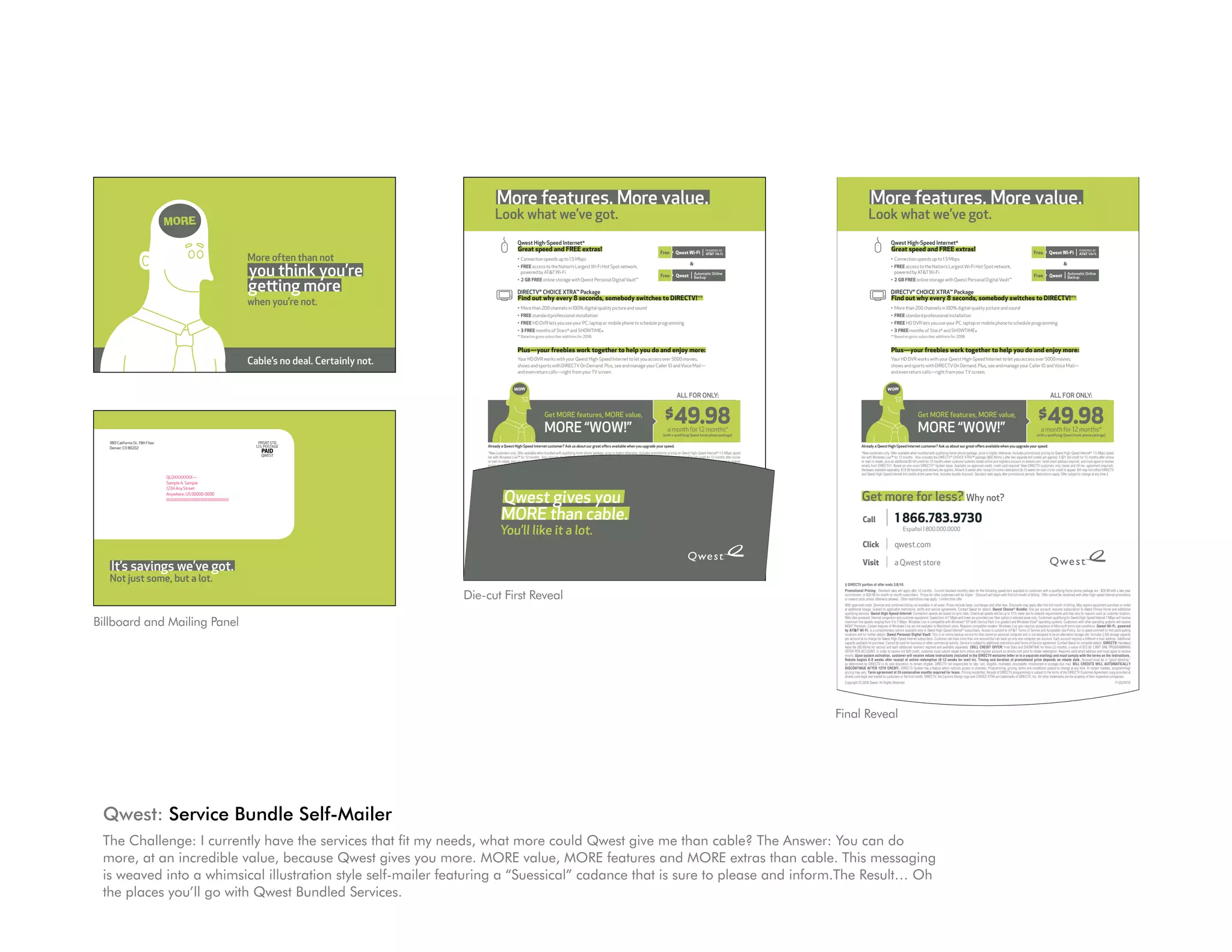 1801 California St., 19th Floor                                                                PRSRT STD
   Denver, CO 80202                                                                              U.S. POSTAGE
                                                                                                   PAID
                                                                                                   QWEST




                                     QLDXXXXXXX—
                                     Sample A. Sample
                                     1234 Any Street
                                     Anywhere, US 00000-0000
                                     lllllllllllllllllllllllllllllllllllllllllllllllllllllll




   It’s savings we’ve got.
   not just some, but a lot.




                                                                                                                                                     More features. More value.                                                                                                                                                                                                          More features. More value.
                                     MOR E
                                                                                                                                                    Look what we’ve got.                                                                                                                                                                                                                Look what we’ve got.
                                                                                                                                                                      Qwest High-Speed Internet®                                                                                                                                                                                                          Qwest High-Speed Internet®
                                                                                                                                                                      Great speed and FREE extras!                                                                                                                                                                                                        Great speed and FREE extras!
                                                                                               More often than not                                                    • Connection speeds up to 1.5 Mbps                                                                                                                                                                                                  • Connection speeds up to 1.5 Mbps


                                                                                               you think you’re
                                                                                                                                                                                                                                                                                                                                                                                                                                                                                                                                                 
                                                                                                                                                                      • FREE access to the Nation’s Largest Wi-Fi Hot Spot network,                                                                                                                                                                       • FREE access to the Nation’s Largest Wi-Fi Hot Spot network,
                                                                                                                                                                        powered by ATT Wi-Fi                                                                                                                                                                                                               powered by ATT Wi-Fi


                                                                                               getting more
                                                                                                                                                                      • 2 GB FREE online storage with Qwest Personal Digital Vault™                                                                                                                                                                       • 2 GB FREE online storage with Qwest Personal Digital Vault™

                                                                                                                                                                      DIRECTV® CHOICE XTRA™ Package                                                                                                                                                                                                       DIRECTV® CHOICE XTRA™ Package
                                                                                                                                                                      Find out why every 8 seconds, somebody switches to DIRECTV!**                                                                                                                                                                       Find out why every 8 seconds, somebody switches to DIRECTV!**
                                                                                               when you’re not.                                                       • More than 200 channels in 100% digital-quality picture and sound                                                                                                                                                                  • More than 200 channels in 100% digital-quality picture and sound
                                                                                                                                                                      • FREE standard professional installation                                                                                                                                                                                           • FREE standard professional installation


              Qwest gives you                                                                                                                                         • FREE HD DVR lets you use your PC, laptop or mobile phone to schedule programming
                                                                                                                                                                      • 3 FREE months of Starz® and SHOWTIME®
                                                                                                                                                                                                                                                                                                                                                                                                          • FREE HD DVR lets you use your PC, laptop or mobile phone to schedule programming
                                                                                                                                                                                                                                                                                                                                                                                                          • 3 FREE months of Starz® and SHOWTIME®


              MORE than cable.
                                                                                                                                                                      ** Based on gross subscriber additions for 2008.                                                                                                                                                                                    ** Based on gross subscriber additions for 2008.


                                                                                                                                                                      Plus—your freebies work together to help you do and enjoy more:                                                                                                                                                                     Plus—your freebies work together to help you do and enjoy more:
              you’ll like it a lot.                                                            Cable’s no deal. Certainly not.                                        Your HD DVR works with your Qwest High-Speed Internet to let you access over 5000 movies,
                                                                                                                                                                      shows and sports with DIRECTV On Demand. Plus, see and manage your Caller ID and Voice Mail—
                                                                                                                                                                                                                                                                                                                                                                                                          Your HD DVR works with your Qwest High-Speed Internet to let you access over 5000 movies,
                                                                                                                                                                                                                                                                                                                                                                                                          shows and sports with DIRECTV On Demand. Plus, see and manage your Caller ID and Voice Mail—
                                                                                                                                                                      and even return calls—right from your TV screen.                                                                                                                                                                                    and even return calls—right from your TV screen.


                                                                                                                                                                   WOW                                                                                                                                                                                                                                 WOW
                                                                                                                                                                                                                                                                                                   ALL fOR OnLy:                                                                                                                                                                                                                       ALL fOR OnLy:


                                                                                                                                                                                           Get MORE features, MORE value,                                                                 $49.98                                                                                                                               Get MORE features, MORE value,                                                                 $49.98
                                                                                                                                                                                           MORE “WOW!”                                                                                      a month for 12 months*
                                                                                                                                                                                                                                                                                         (with a qualifying Qwest home phone package)
                                                                                                                                                                                                                                                                                                                                                                                                                               MORE “WOW!”                                                                                      a month for 12 months*
                                                                                                                                                                                                                                                                                                                                                                                                                                                                                                                             (with a qualifying Qwest home phone package)

   1801 California St., 19th Floor                                                                PRSRT STD
   Denver, CO 80202                                                                              U.S. POSTAGE                                  Already a Qwest High-Speed Internet customer? Ask us about our great offers available when you upgrade your speed.                                                                                                                  Already a Qwest High-Speed Internet customer? Ask us about our great offers available when you upgrade your speed.
                                                                                                   PAID                                        *New customers only. Offer available when bundled with qualifying home phone package, price is higher otherwise. Includes promotional pricing on Qwest High-Speed Internet 1.5 Mbps speed
                                                                                                                                                                                                                                                                                                                                   ®
                                                                                                                                                                                                                                                                                                                                                                                   *New customers only. Offer available when bundled with qualifying home phone package, price is higher otherwise. Includes promotional pricing on Qwest High-Speed Internet® 1.5 Mbps speed
                                                                                                   QWEST                                       tier with Windows Live™ for 12 months. Also includes the DIRECTV® CHOICE XTRA™ package ($60.99/mo.) after two separate bill credits are applied: A $21 bill credit for 12 months after online                                       tier with Windows Live™ for 12 months. Also includes the DIRECTV® CHOICE XTRA™ package ($60.99/mo.) after two separate bill credits are applied: A $21 bill credit for 12 months after online
                                                                                                                                               or mail-in rebate, plus an additional $5 bill credit for 12 months when customer submits rebate online and registers account on directv.com. Valid email address required, and must agree to receive                                or mail-in rebate, plus an additional $5 bill credit for 12 months when customer submits rebate online and registers account on directv.com. Valid email address required, and must agree to receive
                                                                                                                                               emails from DIRECTV†. Based on one-room DIRECTV® System lease. Available on approved credit; credit card required. New DIRECTV customers only (lease and 24 mo. agreement required).                                                emails from DIRECTV†. Based on one-room DIRECTV® System lease. Available on approved credit; credit card required. New DIRECTV customers only (lease and 24 mo. agreement required).
                                                                                                                                               Hardware available separately. $19.95 handling and delivery fee applies. Allow 6-8 weeks after receipt of online redemption (8-12 weeks for mail-in) for credit to appear. Bill may not reflect DIRECTV                             Hardware available separately. $19.95 handling and delivery fee applies. Allow 6-8 weeks after receipt of online redemption (8-12 weeks for mail-in) for credit to appear. Bill may not reflect DIRECTV
                                                                                                                                               and Qwest High-Speed Internet bill credits at the same time. Includes bundle discount. Standard rates apply after promotional periods. Restrictions apply. Offer subject to change at any time.‡                                    and Qwest High-Speed Internet bill credits at the same time. Includes bundle discount. Standard rates apply after promotional periods. Restrictions apply. Offer subject to change at any time.‡
                                     QLDXXXXXXX—
                                     Sample A. Sample



                                                                                                                                                 Qwest gives you
                                     1234 Any Street
                                     Anywhere, US 00000-0000
                                     lllllllllllllllllllllllllllllllllllllllllllllllllllllll                                                   Get more for less? Why not?                                                                                                                                                                                                         Get more for less? Why not?
                                                                                                                                               Call      MORE than cable.
                                                                                                                                                          | 1 866.783.9730                                                                                                                                                                                                         Call              |       1 866.783.9730
                                                                                                                                                        you’llEspañol 1 800.000.0000
                                                                                                                                                               like it a lot.                                                                                                                                                                                                                                      Español 1 800.000.0000

                                                                                                                                               Click              |      qwest.com                                                                                                                                                                                                 Click              |      qwest.com

   It’s savings we’ve got.                                                                                                                     Visit              |      a Qwest store                                                                                                                                                                                             Visit              |      a Qwest store

   not just some, but a lot.                                                                                                      ‡ DIRECTV portion of offer ends 2/8/10.                                                                                                                                                                                             ‡ DIRECTV portion of offer ends 2/8/10.


                                                                                                                                 Die-cut First Reveal
                                                                                                                                  Promotional Pricing: Standard rates will apply after 12 months. Current standard monthly rates for the following speed tiers available to customers with a qualifying home phone package are: $29.99 with a two-year                Promotional Pricing: Standard rates will apply after 12 months. Current standard monthly rates for the following speed tiers available to customers with a qualifying home phone package are: $29.99 with a two-year
                                                                                                                                  commitment; or $39.99 for month-to-month subscribers. Prices for other customers will be higher. Discount will begin with first full month of billing. Offer cannot be combined with other high-speed Internet promotions           commitment; or $39.99 for month-to-month subscribers. Prices for other customers will be higher. Discount will begin with first full month of billing. Offer cannot be combined with other high-speed Internet promotions
                                                                                                                                  or reward cards unless otherwise allowed. Other restrictions may apply. Limited time offer.                                                                                                                                         or reward cards unless otherwise allowed. Other restrictions may apply. Limited time offer.
                                                                                                                                  With approved credit. Services and combined billing not available in all areas. Prices exclude taxes, surcharges and other fees. Discounts may apply after first full month of billing. May require equipment purchase or rental    With approved credit. Services and combined billing not available in all areas. Prices exclude taxes, surcharges and other fees. Discounts may apply after first full month of billing. May require equipment purchase or rental
                                                                                                                                  at additional charge. Subject to applicable restrictions, tariffs and service agreements. Contact Qwest for details. Qwest Choice® Bundle: One per account; requires subscription to Qwest Choice Home and additional               at additional charge. Subject to applicable restrictions, tariffs and service agreements. Contact Qwest for details. Qwest Choice® Bundle: One per account; requires subscription to Qwest Choice Home and additional
                                                                                                                                  qualifyingCalifornia St., 19th Floor Internet: Connection speeds are based on sync rates. Download speeds willPRSRT STD lower due to network requirements and may vary for reasons such as customer location,
                                                                                                                                      1801 services. Qwest High-Speed                                                                                         be up to 15%                                                                                            qualifying services. Qwest High-Speed Internet: Connection speeds are based on sync rates. Download speeds will be up to 15% lower due to network requirements and may vary for reasons such as customer location,

Billboard and Mailing Panel                                                                                                           Denver, CO 80202                                                                                                     U.S. POSTAGE
                                                                                                                                  Web sites accessed, Internet congestion and customer equipment. Speed tiers of 7 Mbps and lower are provided over fiber optics in selected areas only. Customers qualifying for Qwest High-Speed Internet 7 Mbps will receive       Web sites accessed, Internet congestion and customer equipment. Speed tiers of 7 Mbps and lower are provided over fiber optics in selected areas only. Customers qualifying for Qwest High-Speed Internet 7 Mbps will receive
                                                                                                                                                                                                                                                               PAID
                                                                                                                                  maximum line speeds ranging from 3 to 7 Mbps. Windows Live is compatible with Windows® XP (with Service Pack 2 or greater) and Windows Vista® operating systems. Customers with other operating systems will receive                maximum line speeds ranging from 3 to 7 Mbps. Windows Live is compatible with Windows® XP (with Service Pack 2 or greater) and Windows Vista® operating systems. Customers with other operating systems will receive
                                                                                                                                                                                                                                                               QWEST
                                                                                                                                  MSN® Premium. Certain features of Windows Live are not available to Macintosh users. Requires compatible modem. Windows Live also requires acceptance of Microsoft terms and conditions. Qwest Wi-Fi, powered                       MSN® Premium. Certain features of Windows Live are not available to Macintosh users. Requires compatible modem. Windows Live also requires acceptance of Microsoft terms and conditions. Qwest Wi-Fi, powered
                                                                                                                                  by ATT Wi-Fi, is a complimentary service available only to Qwest High-Speed Internet® subscribers. Access is subject to ATT Terms of Service and Acceptable Use Policy. Go to qwest.com/wifi to find participating                by ATT Wi-Fi, is a complimentary service available only to Qwest High-Speed Internet® subscribers. Access is subject to ATT Terms of Service and Acceptable Use Policy. Go to qwest.com/wifi to find participating
                                                                                                                                  locations and for further details. Qwest Personal Digital Vault: This is an online backup service for files stored on personal computer and is not designed to be an alternative storage site. Includes 2 GB storage capacity       locations and for further details. Qwest Personal Digital Vault: This is an online backup service for files stored on personal computer and is not designed to be an alternative storage site. Includes 2 GB storage capacity
                                                                                                                                  per account at no charge for Qwest High-Speed Internet subscribers. Customer can have more than one account but can back up only one computer per account. Each account requires a different e-mail address. Additional             per account at no charge for Qwest High-Speed Internet subscribers. Customer can have more than one account but can back up only one computer per account. Each account requires a different e-mail address. Additional
                                                                                                                                  capacity available for purchase. Cannot be used for business or other commercial activity. Service is subject to additional restrictions and Terms of Service agreement. Contact Qwest for complete details. DIRECTV: Hardware      capacity available for purchase. Cannot be used for business or other commercial activity. Service is subject to additional restrictions and Terms of Service agreement. Contact Qwest for complete details. DIRECTV: Hardware
                                                                                                                                  lease fee ($5.00/mo.for second and each additional receiver) required and available separately. †BILL CREDIT OFFER: Free Starz and SHOWTIME for three (3) months, a value of $72.00. LIMIT ONE PROGRAMMING
                                                                                                                                                                                 QLDXXXXXXX—                                                                                                                                                                          lease fee ($5.00/mo.for second and each additional receiver) required and available separately. †BILL CREDIT OFFER: Free Starz and SHOWTIME for three (3) months, a value of $72.00. LIMIT ONE PROGRAMMING
                                                                                                                                  OFFER PER ACCOUNT. In order to receive full $26 credit, customer must submit rebate form online and register account on directv.com prior to rebate redemption. Requires valid email address and must agree to receive              OFFER PER ACCOUNT. In order to receive full $26 credit, customer must submit rebate form online and register account on directv.com prior to rebate redemption. Requires valid email address and must agree to receive
                                                                                                                                                                                Sample A. Sample
                                                                                                                                  emails. Upon system activation, customer will receive rebate instructions (included in the DIRECTV welcome letter or in a separate mailing) and must comply with the terms on the instructions.                                     emails. Upon system activation, customer will receive rebate instructions (included in the DIRECTV welcome letter or in a separate mailing) and must comply with the terms on the instructions.
                                                                                                                                  Rebate begins 6-8 weeks after receipt of online Street
                                                                                                                                                                                1234 Any redemption (8-12 weeks for mail-in). Timing and duration of promotional price depends on rebate date. Account must be in “good standing,”
                                     MOR E                                                                                        as determined by DIRECTV in its sole discretion, to remain eligible. DIRECTV not responsible for late, lost, illegible, mutilated, incomplete, misdirected or postage-due mail. BILL CREDITS WILL AUTOMATICALLY
                                                                                                                                                                               Anywhere, US 00000-0000
                                                                                                                                  DISCONTINUE AFTER 12TH CREDIT. DIRECTV System has a feature which restricts access to channels. Programming, pricing, terms and conditions subject to change at any time. In certain markets, programming/
                                                                                                                                                                                                                                                                                                                                                                      Rebate begins 6-8 weeks after receipt of online redemption (8-12 weeks for mail-in). Timing and duration of promotional price depends on rebate date. Account must be in “good standing,”
                                                                                                                                                                                                                                                                                                                                                                      as determined by DIRECTV in its sole discretion, to remain eligible. DIRECTV not responsible for late, lost, illegible, mutilated, incomplete, misdirected or postage-due mail. BILL CREDITS WILL AUTOMATICALLY
                                                                                                                                                                                                                                                                                                                                                                      DISCONTINUE AFTER 12TH CREDIT. DIRECTV System has a feature which restricts access to channels. Programming, pricing, terms and conditions subject to change at any time. In certain markets, programming/
                                                                                                                                                                               lllllllllllllllllllllllllllllllllllllllllllllllllllllll
                                                                                                                                  pricing may vary. Term agreement of 24 consecutive months required for lease. Pricing residential. Receipt of DIRECTV programming is subject to the terms of the DIRECTV Customer Agreement; copy provided at                       pricing may vary. Term agreement of 24 consecutive months required for lease. Pricing residential. Receipt of DIRECTV programming is subject to the terms of the DIRECTV Customer Agreement; copy provided at
                                                                                                                                  directv.com/legal and mailed to customers in the first month. DIRECTV, the Cyclone Design logo and CHOICE XTRA are trademarks of DIRECTV, Inc. All other trademarks are the property of their respective companies.                 directv.com/legal and mailed to customers in the first month. DIRECTV, the Cyclone Design logo and CHOICE XTRA are trademarks of DIRECTV, Inc. All other trademarks are the property of their respective companies.
                                                                                                                                  Copyright © 2009 Qwest. All Rights Reserved.                                                                                                                                                                           F12524V16    Copyright © 2009 Qwest. All Rights Reserved.                                                                                                                                                                           F12524V16



                                                                                               More often than not
                                                                                               you think you’re                                                                                                                                                                                                                                                      Final Reveal
                                                                                               getting more
                                                                                               when you’re not.                  It’s savings we’ve got.
                                                                                                                                 not just some, but a lot.




                                                                                               Cable’s no deal. Certainly not.
 Qwest: Service Bundle Self-Mailer
                                                                                                                                                                 MOR E
 The Challenge: I currently have the services that fit my needs, what more could Qwest give me than cable? The Answer: You can do
 more, at an incredible value, because Qwest gives you more. MORE value, MORE features and MORE extras than cable. This messaging
                                                                                     More often than not
 is weaved into a whimsical illustration style self-mailer featuring a “Suessical” cadance that is sure to please and inform.The Result… Oh
                                                                                     you think you’re
 the places you’ll go with Qwest Bundled Services.                                   getting more
                                                                                                                                                                                                                             when you’re not.
 