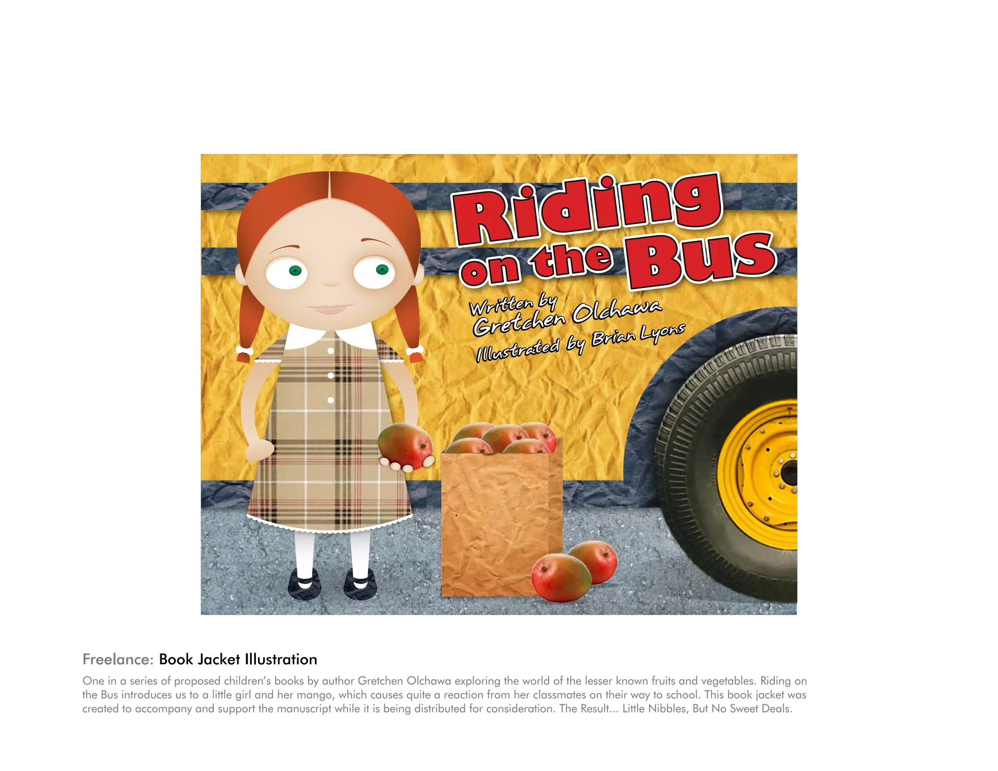 ding
                                                                           Rithe
                                                                           on    Bus




Freelance: Book Jacket Illustration
One in a series of proposed children’s books by author Gretchen Olchawa exploring the world of the lesser known fruits and vegetables. Riding on
the Bus introduces us to a little girl and her mango, which causes quite a reaction from her classmates on their way to school. This book jacket was
created to accompany and support the manuscript while it is being distributed for consideration. The Result... Little Nibbles, But No Sweet Deals.
 