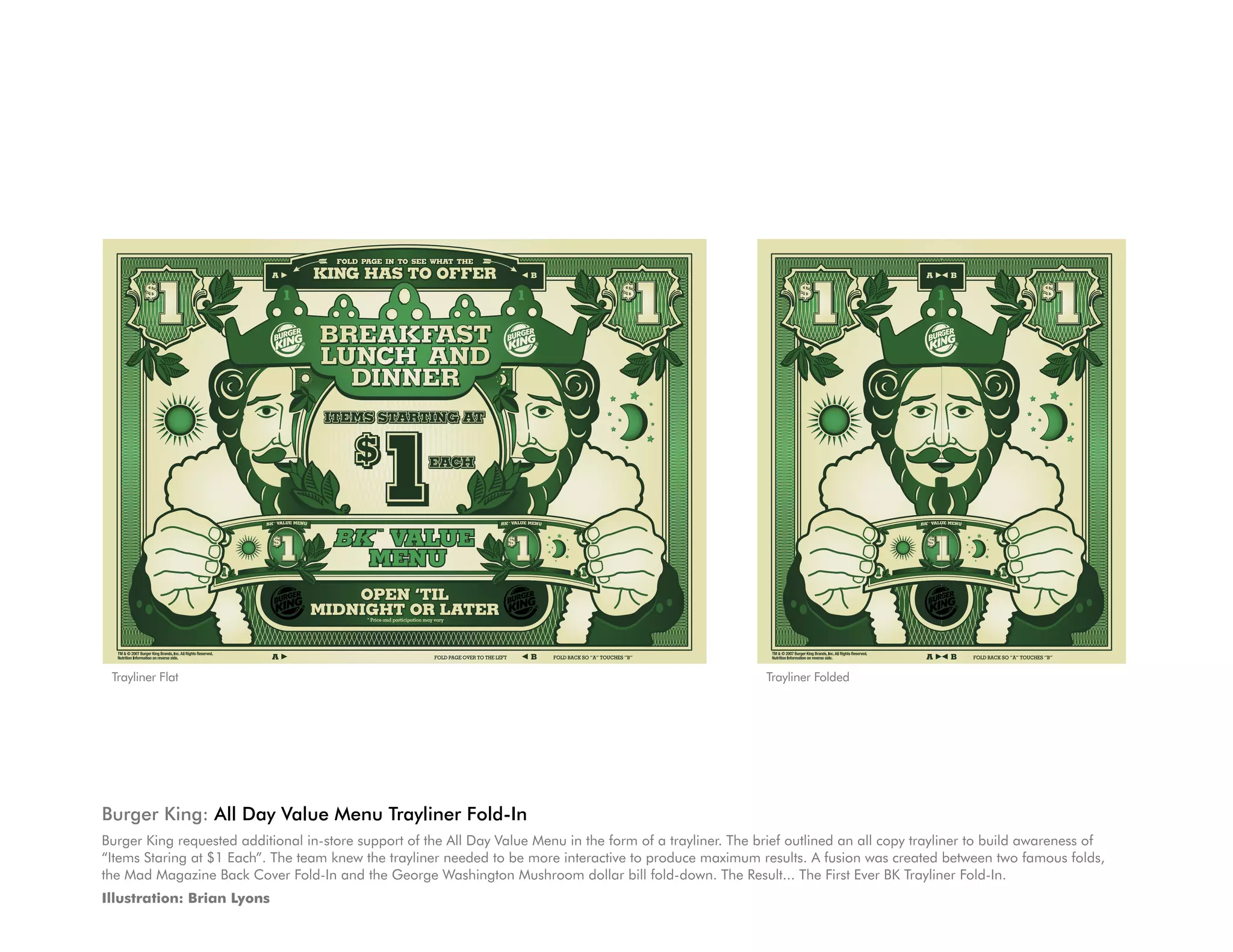 Trayliner Flat                                                                                               Trayliner Folded




Burger King: All Day Value Menu Trayliner Fold-In
Burger King requested additional in-store support of the All Day Value Menu in the form of a trayliner. The brief outlined an all copy trayliner to build awareness of
“Items Staring at $1 Each”. The team knew the trayliner needed to be more interactive to produce maximum results. A fusion was created between two famous folds,
the Mad Magazine Back Cover Fold-In and the George Washington Mushroom dollar bill fold-down. The Result... The First Ever BK Trayliner Fold-In.
Illustration: Brian Lyons
 