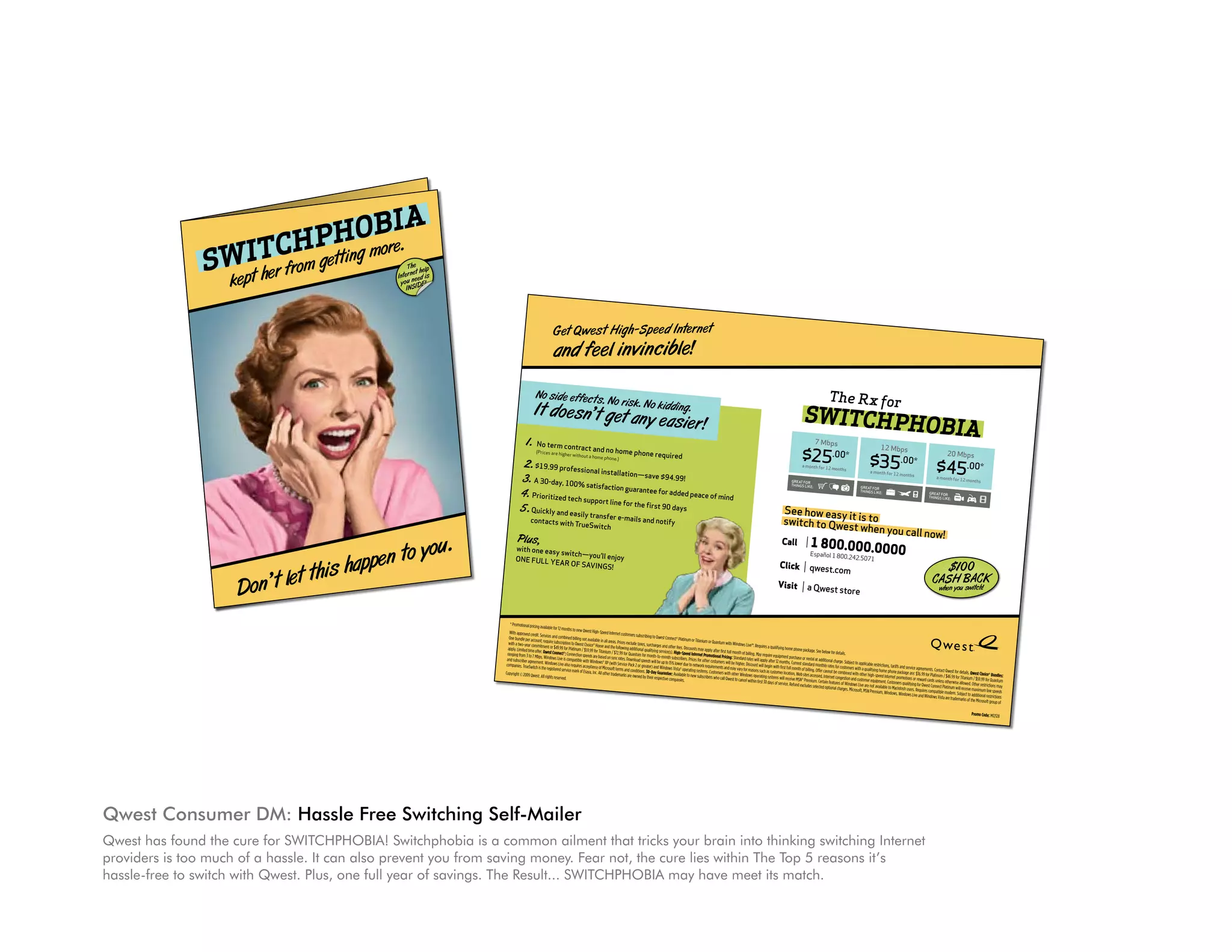 BIA
                                                                                                                                                                                                                     PHOmore.
                                                     e e d In
                                                                             tern e
                                                                                                             t
                                                                                                                                                                         SWpI herxffroorm getti                   TCH ng                                                                                                               Th e el p
                -Sp
                      U.S. POSTAGE




              cib l e!                                                                                                                                                     e t
                                                                                                                                                                                                                                                                                                                                         et h
           High
                         PERMIT #
                       PRSRT STD




                                                                                                                                                                                                                                                             A
                         CITY, ST




                                                                                                                                                                                                                                                                                                                                  Intern eed is


                                                                                                                                                                                                                                                       PHOBI
                                                                                                                                                                                           kThe R
                           PAID




  st                                                                                                                                                                                                                                                                                                                               y ou n IDE!

       in vin
                                                                                                                                                                                                                                                                                                                                      INS

                                                                                                                                                                                      H
  e el                                                                                                                                                                          SWITC                                                                                                                20 Mbp
                                                                                                                                                                                                                                                                                                                        s


                                                                                                                                                                                                                                                                                              $45
                                                                                                                                                                                                                                                12 Mbp
                                                                                                                                                                                                                                                                   s                                                  .00*

                                                                                                                                                                                                                                         $35
                                                                                                                                                                                            7 Mbps
                                                                                                                                                                                                                                                                  .00*                                                 months                                                                                             Get Qwest High -Speed Internet
                                                                                  ing.                                                                                                                                                                                                                       for 12

                                                 . No kidd
                                                                                                                                                                                   $25
                                                                                                                                                                                      .0                         0*                                                                             a month


 e c ts. No
            ris k
             n                                                          y   e asier !                                                                                                                                                      a month
                                                                                                                                                                                                                                                        for 12
                                                                                                                                                                                                                                                                   months

                                                                                                                                                                                                                                                                                                                                                                                                                          and feel invincible!
  n’t g et a
                                                                                                                                                                                                                                                                                                  for
                                                                                                                                                                                                            months                                                                          greAT liKe:
                                                                                                                                                                                                  for 12                                                                                    ThiNg
                                                                                                                                                                                                                                                                                                  S
                                                                                                                                                                                     a month
                                                                                                                                                                                                                                            for
                                                                                                                                                                                                                                      greAT liKe:
                                                                                                                                                                                                                                            S
                                                                                                                                                                                                                                      ThiNg
                                                                                                                                                                                     for
                                                                                                                                                                               greAT liKe:
                                                                                                                                                                                     S
                                           ed                                                                                                                                  ThiNg

                                  e requir
                                                                                                                                                                                                                 !
                                                                                                                                                                                          it is to n you call now
                                                                                                           lllllllllllllllllllllllllll




                       me phon
              d no ho                                                                                                                                                                                                                                                                                                                                                                                       No sid e ef fec ts                                                                                                                                                                                                            The R x for
 tract an phone.)                                                                                                                                                                  w easy                                                                                                                                                                                                                                                                     . No ris
                                                                                                                                                                             See ho to Qwest whe
                                                                                                                                                                                                                                                                                                                                                                                                                           k.
                                           4.99!
                                                                                                                                                                                                                                                                                                                                                                                                           It do esn’t get anNo kidding.                                                                                                                                                                               SWITCHPHO
                                                                                                     00000-0000




                                  save $9
         a home
AL




  ithout
                                                             ind
                       lation—                       ace of m
                                                                                                                                                                             switch               .0000            $1 0 0A CK                                                                                                                                                                                                 y easier !
  ession
             al instal
                      on guar
                                ante  e for ad
                                               ded pe
                                                                                                                                                                                       00.000                          B                                                                                                                                                                                                                                                                                                                                                                                                         BIA
                                                                              llllllllllllllllllllllllllll




                                                                                                                                                                                                      1 8 l 1 800.242.5071
                                                                                                     ple
                                                                                                     et




              tisfacti
                                                                                                                                                                                                                                                                                                           CAhenHou switch
                                                                                                 X—




 00% sa                                   90 days                                                                                                                                                                                                                                                             Sy           !
                                                                             1234 Any Stre
                                                                             Sample A. Sam

                                                                              Anywhere, US




                                  e first                                                                                                                                      Call                                                                                                                                                                                                                  1.                                                                                                                                                                                                                        7 Mbps
                                                                             QLDXXXXXX




                         e for th                                                                                                                                                                                                                                                                                                                                                                            No term contra
                                                                                                                                                                                                                                                                                                                                                                                                                                                                                                                                                                                                                     $25 .00*
                                                                                                                                                                                                         ño
                                                                                                                                                                                                       Espa                                                                                                                                                                                                                                                                                                                                                                                                                                                                      12 Mbps
              pport lin                                                                                                                                                                                                                                                                                                                                                                                                                          ct and no hom
                                                                                                                                                                                                                                                                                                            w

                                                                                                                                                                                                                                                                                                                                                                                                                                                                                                                                                                                                                                                                        $35 .00*
                                                                                                                                                                                                                                                                                                                                                                                                                                                                                  e phone require
      IN




  tech su                                   tify                                                                                                                                                                om                                                                                                                                                                                                                                                                                                                                                                                                                                                                                                                 20 Mbps
                                 ls and no                                                                                                                                                               qwest.c
                                                                                                                                                                                                                                                                                                                                                                                                             (Prices are highe
                                                                                                                                                                                                                                                                                                                                                                                                                                                                                                                        d
                                                                                                                                                                                                                                                                                                                                                                                                                                                                                                                                                                                                                                                                                                                          $45 .00*
                                                                                                                                                                                                                                                                                                                                                                                                                                      r without a home
                          e-mai
                                                                                                                                                                                                                                                                                                                                                                                                                                                                phone.)
               transfer                                                                                                                                                          Click                                                                                                                                                                                                           2. $19.99 professio
 d easily
                                                                                                                                                                                                                                                                                                                                                                                                                                                                                                                                                                                                                     a month for 12

                                                                                                                                                                                                               st store
                                                                                                                                                                                                                                                                                                                                                                                                                      nal installatio                                                                                                                                                                                                       months
               Switch                                                                                                                                                                                                                                                                                                                                                                                                                 n—save $94.99                                                                                                                                                                                                                      a month for 12

                                                                                                                                                                                                         a Qwe
NO PA




                                                                                                                                                                                                                                                                                                                                                                                                                                                                                                                                                                                                                                                                                               months
            ue                                                                                                                                                                                                                                                                                                                                                                                  3. A 30-day, 100% sat
 with Tr                                                                                                                                                                                                                                                                                                                                                                                                                                              !                                                                                                                                                                                                                                                                    a month for 12
                                                                                                                                                                                                                                                                                                                                                                                                                                                                                                                                                                                                                                                                                                                                                 months
                                                                                                                                                                                  Visit
                                                                                                                                                                                                                                                                                                                                                                                                                                                                                                                                                                                                             greAT for
                                                                                                                                                                                                                                                                                                                                                                                                                        isfaction guaran                                                                                                                                                                     ThiNgS liKe:
                                                                                                                                                                                                                                                                                                                                                                                                                                          tee for added
                                                                                                                                                                                                                                                                                                                                                                                                                                                                                                                                                                                                                                                                 greAT for

                                                                                                                                                                                                                                                                                                                                                                                                4. Prioritized tech sup                                 peace of mind
                                                                                                                                                                                                                                                                                                                                                                                                                                                                                                                                                                                                                                                                 ThiNgS liKe:
                                                                                                                                                                                                                                                                                                                                                                                                                                                                                                                                                                                                                                                                                                                     greAT for

                  enjoy
                                                                                                                                                                                                                                                                                                                                                                                                                                                                                                                                                                                                                                                                                                                     ThiNgS liKe:
                                                                                                                                                                                                                                                                                                                                                                                                                        port line for the
          —you’ll                                                                                                                                                                                                                                                                                                                                                                                                                         first 90 days
 y switch
            viNgS
                    !                                                                                                                                                                                                                                                                                                                                                                           5. Quickly and easily                                                                                                                                                                                  See how easy
 eA r of SA                                                                                                                                                                                                                                                                                                                                                est Choice
                                                                                                                                                                                                                                                                                                                                                                     ® Bundles:
                                                                                                                                                                                                                                                                                                                                                                                                        contacts with
                                                                                                                                                                                                                                                                                                                                                                                                                                              transfer e-mails
                                                                                                                                                                                                                                                                                                                                                                                                                                                               and notify                                                                                                                                           it
                                                                                                                                                                                                                                                                                                                                                                                                                                                                                                                                                                                                       switch to Qwes is to
                                                                                                                                                                                                                                                                                                                                                                                                                                          TrueSwitch
                                                                                                                                                                                                                                                                                                                                                                                                                                                                                                                                                                                                                     t when you ca
                                                                                                                                                                                                                                                                                                                                               details. Qw .99 for Quantum
                                                                                                                                                                                                                                                                                                                                     Qwest for             / $59
                                                                                                                                                                                                                                                                                                                                                                                                                                                                                                                                                                                                                                  ll now!
                                                                                                                                                                                                                                                                                                                       ents. Contact         for Titanium                ons may
                                                                                                                                                                                                                                                                                                          ice agreem Platinum / $46.99 allowed. Other restricti speeds
                                                                                                                                                                                                                                                                                             ffs and serv              for                   ise                      line
                                                                                                                                                                                                                                          details.                                                                                                         maximum
                                                                                                                                                                                                                                                                                                                                                                                              Pl us,
                                                                                                                                                                                                                                                                                                                                                            ou.
                                                                                                                                                                                                                                                                               rictions, tari package are: $36.99 cards unless otherw
                                                                                                                                                                                                                      e. See below for                        app licable rest              ne                       ard                       will receive itional restrictions
                                                                                                                                                                                                                                                                                                                                                                                                                                                                                                                                                                                                      Call                  1 800.000.00
                                                                                                                                                                                                                                                                                   n to y
                                                                                                                                                                                                            ne packag                              Subject to a qualifying home pho t promotions or rew Qwest Connect Platinum . Subject to add                                 of

                                                                                                                                                                                                                                                                                                                                                                                                                                                                                                                                                                                                                                                                                        00
                                      r




                                                                                                                                                                                                home pho                              al charge.                                                                                                                    osoft group
                                                                                                                                                                                                                                                                                                                                                                                             with one easy
                                                       St., 19th Floo




                                                                                                                                                                                     qualifying                                 ition                  ers with                 eed Inte  rne                 ng for                  mo dem                the Micr
                                                                                                                                                                          Requires a                              rental at add          s for custom               er high-sp                   ers qualifyi            s compatible            emarks of
                                                                                                                                                                                                                                                                                                                                                                                                           switch—you’ll

                                                                                                                                                                                                                                                                           s happe
                                                                                                                                                             dows Live™.                              purchase or dard monthly rate combined with oth er equipment. Custom intosh users. Require dows Vista are trad                                                                                                                                                                                                                                                                                                        Español 1 800
                                                                                                                                    or Quantu
                                                                                                                                                m with Win                              equipment             t stan                       be                      om                        Mac
                                                                                                                                                                            May require r 12 months. Curren billing. Offer cannot t congestion and cust are not available to s, Windows Live and
                                                                                                                                                                                                                                                                                                                         Win
                                                                                                                                                                                                                                                                                                                                                                          e: M12128          oNe full ye                 enjoy                                                                                                                                                                                                           .242.5071
                                                                                                                        or Titanium                             of billing.                                                                                                                                                                                   Promo Cod
                                                                                                                                                                                                                                                                                                                                                                                                           Ar of SAviNg


                                                                                                                                                                                                                               t let thi
                                                                                                                                                                                                                of
                                                                                        to Qwest Con
                                                                                                      nect® Platinum
                                                                                                                            ts may app
                                                                                                                                                      full month d rates will apply afte
                                                                                                                                       ly after first ing: Standar
                                                                                                                                                                         ount will beg
                                                                                                                                                                                                     full month sites accessed, Interne ures of Windows Live Premium, Window
                                                                                                                                                                                       in with first tion, Web
                                                                                                                                                                                                                           m. Certain
                                                                                                                                                                                                                                        feat
                                                                                                                                                                                                                                                    rges. Microso
                                                                                                                                                                                                                                                                  ft, MSN                                                                                                                                                S!                                                                                                                                                                         Click                  qwest.com                                                                                       $10 0
                                                        2




                                                                            subscribing                                                           Pric                                             loca
                                                                                                            fees. Discoun rnet Promotional will be higher. Disc ons such as customer receive MSN® Premiu cted optional cha
                                                                                                                                                                M12128
                                       Denver, CO 8020




                                                                customers                         and other



                                                                                                                                                                                                  Don’
                                                    d Internet
                                                                                                                                                                                                                                                                                                                                                                                                                                                                                                                                                                                                                                                                                                                        CASH BACK
                                       1801 California




                                                                                                                          Inte                                                                                             sele
                                       High-Spee                                     surcharges ice(s). High-Speed es for other customers and may vary for reas rating systems will ice. Refund excludes
                            new Qwest                                    lude taxes,            serv                     Pric                    nts                       s ope
  lable for 12
                 months to                   le in all area
                                                            s. Prices exc itional qualifying month subscribers. network requireme with other Window in first 30 days of serv
                                 not availab e and the followin
                                                                       g add                 -to-                         to                       ers
                                                                                   for month up to 15% lower due ng systems. Custom call Qwest to cancel
                                                                                                                                                                         with                                                                                                                                                                                                                                                                                                                                                                                                                      Visit                 a Qwest store                                                                                       when you switch!
                         billing                                             ntum
               combined                ice® Hom                  .99 for Qua               will be                ® operati
                                                                                                                                            s who
  vices and ption to Qwest Cho for Titanium / $72 s. Download speeds and Windows Vista le to new subscriber
                 scri                   .99                       rate                     )                     ilab
  require sub for Platinum / $59 are based on sync ice Pack 2 or greater Day Guarantee: Ava
                  .99                  eds                        Serv                                              ies.
  ment or $49 t®: Connection spe Windows® XP (with s and conditions. 30- ir respective compan
                 nec                                                                     the
  . Qwest Con is compatible with ptance of Microsoft termarks are owned by
                s Live                                             em
  s. Window Live also requires acce ya, Inc. All other trad
                  s
   nt. Window service mark of Esa                                                                                                                                                                                                                                                                                                                                                         * Promotional pricing
                   red
  is the registe                                                                                                                                                                                                                                                                                                                                                                                                 available for 12 month
                                                                                                                                                                                                                                                                                                                                                                                                                                        s to new Qwest High-S
                          .                                                                                                                                                                                                                                                                                                                                                              With approved credit.                                                   peed Internet custom
              ts reserved                                                                                                                                                                                                                                                                                                                                                                                       Services and combin                                                   ers subscribing to Qwest
  st. All righ                                                                                                                                                                                                                                                                                                                                                                           One bundle per accoun                        ed billing not availab                                                    Connect® Platinum or
                                                                                                                                                                                                                                                                                                                                                                                                                 t;                                          le in all                                                                 Titanium or Quantum
                                                                                                                                                                                                                                                                                                                                                                                        with a two-year commi require subscription to Qwest Choice® Home areas. Prices exclude taxes, surcharges                                                              with Windows Live™.
                                                                                                                                                                                                                                                                                                                                                                                                                                                                                                                                                                                   Requires a qualifying
                                                                                                                                                                                                                                                                                                                                                                                                                 tment or $49.99 for                               and the following additio                  and other fees. Discou                                                                       home phone packag
                                                                                                                                                                                                                                                                                                                                                                                        apply. Limited time offer.                    Platinu                                                nal                                     nts may
                                                                                                                                                                                                                                                                                                                                                                                       ranging from 3 to 7 Mbps.    Qwest Connect®: Connec m / $59.99 for Titanium / $72.99 for Quantu qualifying service(s). High-Speed Interne apply after first full month of billing.                                                        e. See below for details
                                                                                                                                                                                                                                                                                                                                                                                                                                                                                                                                                                                                                                                          .
                                                                                                                                                                                                                                                                                                                                                                                                                                             tion                                           m                                                t                                      May require equipm
                                                                                                                                                                                                                                                                                                                                                                                       and subscriber agreem        Windows Live is compa speeds are based on sync rates. Downlo for month-to-month subscribers. Prices Promotional Pricing: Standard rates will                                          ent purchase or rental
                                                                                                                                                                                                                                                                                                                                                                                                                                                                                                                                                                                                                                   at additio
                                                                                                                                                                                                                                                                                                                                                                                                               ent. Windows Live also tible with Windows® XP (with Service                 ad speeds will be up                          for                                            apply after 12 month
                                                                                                                                                                                                                                                                                                                                                                                      companies. TrueSwitch                                                                         Pack                        to 15% lower due to networother customers will be higher. Discou                              s. Current standard month nal charge. Subject to applicable restrict
                                                                                                                                                                                                                                                                                                                                                                                                                                        requires acceptance                                                                                                                        nt will
                                                                                                                                                                                                                                                                                                                                                                                                               is the registered service                      of Microsoft terms and 2 or greater) and Windows Vista® operat                  k requirements and                                                                          ly                                        ions,
                                                                                                                                                                                                                                                                                                                                                                                                                                                                                                                                                                 may vary for reasons begin with first full month of billing. Offer rates for customers with a qualifying home tariffs and service agreements. Contac
                                                                                                                                                                                                                                                                                                                                                                                                                                         mark of Esaya, Inc. All                     conditions. 30-Day Guaran                     ing systems. Custom                                 such as customer locatio                          cannot be combined                                                                      t Qwest for details. Qwest
                                                                                                                                                                                                                                                                                                                                                                                      Copyright © 2009 Qwest.                                                     other trademarks are                                                                   ers with                                                                                             with other high-speed phone package are: $36.99 for Platinum
                                                                                                                                                                                                                                                                                                                                                                                                                                                                                       owned by their respect tee: Available to new subscribers who call other Windows operating systems will                     n, Web sites accessed,                                                                                         / $46.99 for Titanium Choice Bundles:
                                                                                                                                                                                                                                                                                                                                                                                                                                                                                                                                                                                                                                                                                                                                                                    ®
                                                                                                                                                                                                                                                                                                                                                                                                                 All rights reserved.                                                                          ive companies.                                 Qwest to cancel within                       receive MSN® Premiu           Internet congestion                         Internet promotions                                                / $59.99
                                                                                                                                                                                                                                                                                                                                                                                                                                                                                                                                                                                                                                                             and customer equipm                          or reward cards unless
                                                                                                                                                                                                                                                                                                                                                                                                                                                                                                                                                                                     first 30 days of service                     m. Certain                                      ent.                                            otherwise allowed. Other for Quantum
                                                                                                                                                                                                                                                                                                                                                                                                                                                                                                                                                                                                             . Refund excludes selecte features of Windows Live are not availab Customers qualifying for Qwest Connec                                        restrictions may
                                                                                                                                                                                                                                                                                                                                                                                                                                                                                                                                                                                                                                        d optional charges. Microso                   le to Macintosh users.                  t Platinum will receive
                                                                                                                                                                                                                                                                                                                                                                                                                                                                                                                                                                                                                                                                    ft, MSN Premium, Windo                   Requires                                  maximum line
                                                                                                                                                                                                                                                                                                                                                                                                                                                                                                                                                                                                                                                                                            ws, Windows Live and compatible modem. Subject to additional speeds
                                                                                                                                                                                                                                                                                                                                                                                                                                                                                                                                                                                                                                                                                                                   Windows Vista are tradem                       restrictions
                                                                                                                                                                                                                                                                                                                                                                                                                                                                                                                                                                                                                                                                                                                                              arks of the Microsoft
                                                                                                                                                                                                                                                                                                                                                                                                                                                                                                                                                                                                                                                                                                                                                                    group of

                                                                                                                                                                                                                                                                                                                                                                                                                                                                                                                                                                                                                                                                                                                                                      Promo Code: M12128




                                                                                                       Qwest Consumer DM: hassle Free Switching Self-Mailer
                                                                                                       Qwest has found the cure for SWITCHPHOBIA! Switchphobia is a common ailment that tricks your brain into thinking switching Internet
                                                                                                       providers is too much of a hassle. It can also prevent you from saving money. Fear not, the cure lies within The Top 5 reasons it’s
                                                                                                       hassle-free to switch with Qwest. Plus, one full year of savings. The Result... SWITCHPHOBIA may have meet its match.
 