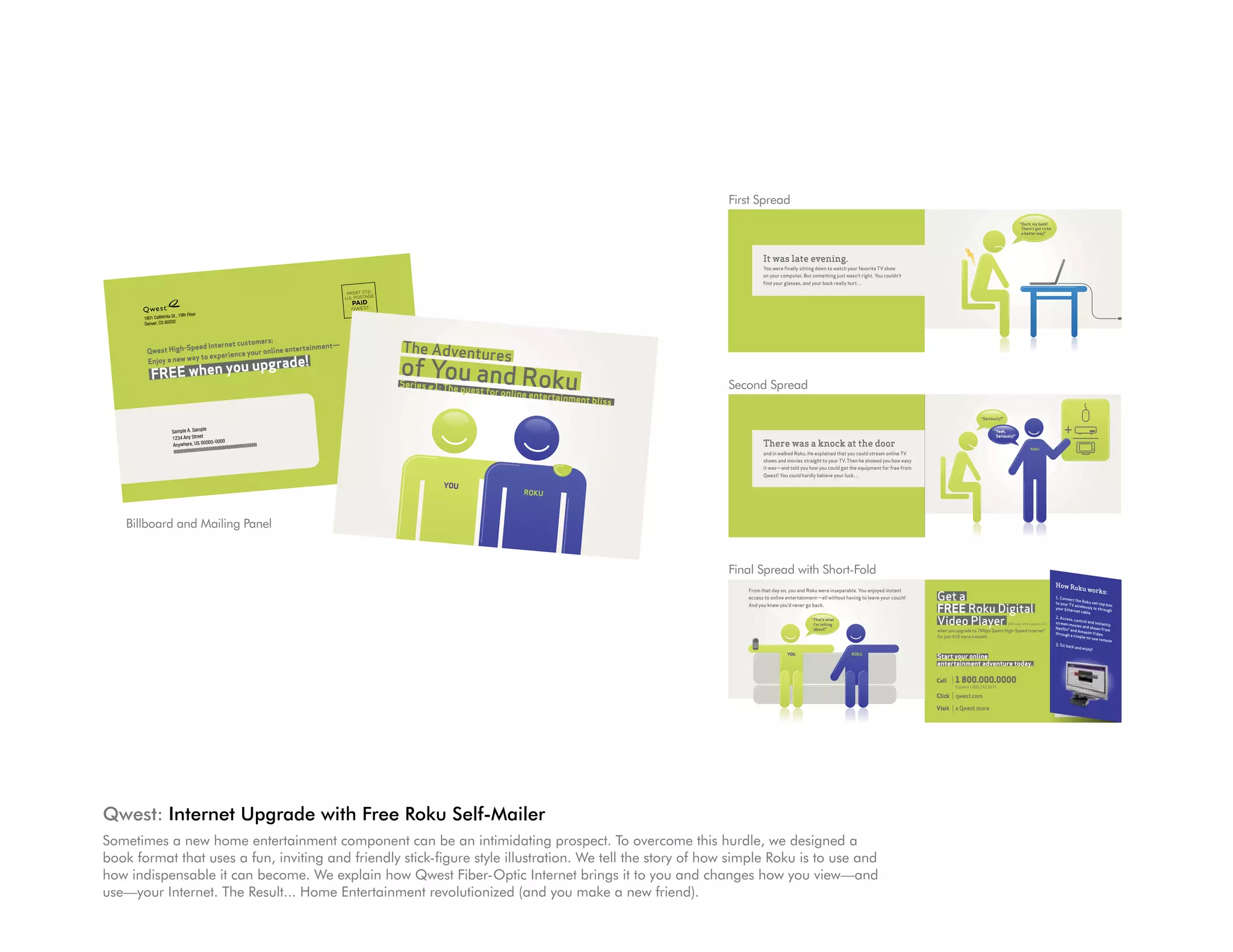 First Spread

                                                                                                                                                                                                                                                                                                                                                                 Get a
                                                                                                                                                                                                                                                                                       From that day on, you and Roku were inseparable. You enjoyed instant
                                                                                                                                                                                                                                                                                                                                                                                                              “Ouch, my back!
                                                                                                                                                                                                                                                                                       access to online entertainment—all without having to leave your couch!                                                  There’s got to be
                                                                                                                                                                                                                                                                                       And you knew you’d never go back.
                                                                                                                                                                                                                                                                                                                                                                 FREE Roku Digital
                                                                                                                                                                                                                                                                                                                                                                                                               a better way!”

                                                                                                                                                                                                                                                                                                                                                                                                                                                “What reviewers
                                                                                                                                                                                                                                                                                                                   “That’s what
                                                                                                                                                                                                                                                                                                                    I’m talking                                  Video Player                        ($99 value, while supplies last)
                                                                                                                                                                                                                                                                                                                                                                                                                                                 are saying”

                                                                                                                                                                                                                                                                                             It was late evening.
                                                                                                                                                                                                                                                                                                          about!”                                                when you upgrade to 7Mbps Qwest High-Speed Internet®


                                                                                                                                                                                                                                                     s
                                                                                                                                                                                                                          The Adventure
                                                                                                                                                                                                                                                                                                                                                                 for just $10 more a month.




                                                                                                                                                                                                                                        ku
                                                                                                                                                                                                                                                                                             You were finally sitting down to watch your favorite TV show                                                                                   “...the decision to buy




                                                                                                                                                                                                                          of You and Ro
                                                                                                                                                                                                                                                                                                                                                                                                                                            this is a no-brainer. One day...
                                                                                                                                                                                                                                                                                             on your computer. But something just wasn’t right. You couldn’t                                                                                devices like the Roku box will
                                                                                                                                                                                                                                                                                             find your glasses, and your back really hurt…
                                                                                                                                                                                                                                                                                                        YOU                            ROKU                                                                                                 completely replace DVDs.”
                                                                                                                                                                                                                                                                                                                                                                 Start your online                                                          —TIME Magazine
                                                                                                                                                                                            PRSRT STD                                                                                                                                                            entertainment adventure today.
                                                                                                                                                                                                                                                                        ent bliss
                                                                                                                                                                                           U.S. POSTAGE                                                                                                                                                                                                                                     “...just shy of totally amazing.”
                                                                                                                                                                                              PAID
                                                                                                                                                                                                                                                            e entertainm
                                                                                                                                                                                                                                            quest for onlin
                                                                                                                                                                                                                                                                                                                                                                                                                                            —WIRED Magazine
                                                                                                                                                                                             QWEST
                                                                                                                                                                                                                                        e                                                                                                                        Call    1 800.000.0000
                                                              1801 California
                                                                              St., 19th Floor
                                                                               2
                                                                                                                                                                                                                           Series #1: Th                                                                                                                                 Español 1 800.242.5071                                             “This thing could not be
                                                                                                                                                                                                                                                                                                                                                                                                                                            simpler. I was watching my
                                                              Denver, CO 8020                                                                                                                                                                                                                                                                                    Click   qwest.com                                                          first movie six minutes after
 1801 California
                 St., 19th Floor                                                                                                                                                                                                                                                                                                                                                                                                            opening the box.”
 Denver, CO 8020


                                                                                                                                                                                                          The Adventure
                 2                                                                                                                                                                                                                                                                                                                                               Visit   a Qwest store                                                      —The New York Times

                                                  customers:
                                                                                                                                                                             PRSRT STD

                                   peed Internet                 entertainment—
                                                                                                                                                                            U.S. POSTAGE

                      Qwest High-S
                                                                                                                                                                                                                                   s
                                                                                                                                                                                                          of You and Ro
                                                     your online QWEST
                                                                 PAID
                                      to experience
                        u upgrade!
Qwest High-S          Enjoy a new way

          FREE when yo
                                                                                                                                                                                                                                                  ku
             peed Internet
Enjoy a new way            customers:
                to experience
FREE when yo                  your online ent
                                              ertainment—                                                                                                                                                 Series #1: Th
                                                                                                                                                                                                                       e quest for on                                               Second Spread
             u upgrade!                                                                                                                                                                                                              line entertainm
                                                                                                                                                                                                                                                      ent blissROKU
                                                                                                                                                                                                                                            YOU


                                                                                                                                                                                                                                                                                                                                                                                                                                             +
                                                                                                                                                                                                                                                                                                                                                                                      “Seriously?”
                                                                                                                                                                                                                                                                                                                                                                                      “Seriously?”

                                                                                                                    le
                                                                                       Sample A. Samp                                                                                                                                                                                                                                                                                        “Yeah,
                                                                                                                                                                                                                                                                                                                                                                                             “Yeah,
                                                                                       1234 Any Street
                                                                                                                                                                                                                                                                                                                                                                                              Seriously!”
                                                                                                                                                                                                                                                                                                                                                                                              Seriously!”

      Sample A. Samp
                                   le                                                  Anywhere, US 0000
                                                                                                                           0-0000
                                                                                                                             llllIIIIIIIIIIIIIIIIIIIIIIIIllllllll
                                                                                                                                                                  lllllll                                                                                                                    There was a knock at the door
                                                                                        llllllllllllllllllllllllllllllllllll
                                                                                                                                                                                                                                                                                                                                                                                                                       ROKU
                                                                                                                                                                                                                                                                                                                                                                                                                       ROKU
     1234 Any Street                                                                                                                                                                                                                                                                         and in walked Roku. He explained that you could stream online TV
     Anywhere, US 0000                                                                                                                                                                                                                                                                       shows and movies straight to your TV. Then he showed you how easy
                                         0-0000
    llllllllllllllllllllllllllllllllllll
                                         llllIIIIIIIIIIIIIIIIIIIIIIIIlllllllllllllll                                                                                                                                                                                                         it was—and told you how you could get the equipment for free from
                                                                                                                                                                                                                                                                                             Qwest! You could hardly believe your luck…

                                                                                                                                                                                                                    YOU
                                                                                                                                                                                                                                           ROKU



                                            Billboard and Mailing Panel


                                                                                                                                                                                                                                                                                    Final Spread with Short-Fold
                                                                                                                                                                                                                                                                                                                                                                                                                                        How Ro
                                                                                                                                                                                                                                                                                                                                                                                                                                               ku           works:
                                                                                                                                                                                                                                                                                                                                                                 Get a
                                                                                                                                                                                                                                                                                       From that day on, you and Roku were inseparable. You enjoyed instant
                                                                                                                                                                                                                                                                                                                                                                                                              “Ouch, my back!
                                                                                                                                                                                                                                                                                       access to online entertainment—all without having to leave your couch!                                                  There’s got to be        1. Connec
                                                                                                                                                                                                                                                                                                                                                                                                                                                     t the Rok

                                                                                                                                                                                                                                                                                                                                                                 FREE Roku Digital
                                                                                                                                                                                                                                                                                                                                                                                                                                        to your TV              u set-top
                                                                                                                                                                                                                                                                                       And you knew you’d never go back.                                                                                       a better way!”                         wireless
                                                                                                                                                                                                                                                                                                                                                                                                                                                                ly or thro
                                                                                                                                                                                                                                                                                                                                                                                                                                                                           box
                                                                                                                                                                                                                                                                                                                                                                                                                                        your Eth
                                                                                                                                                                                                                                                                                                                                                                                                                                                                                 Lorem ipsum
                                                                                                                                                                                                                                                                                                                                                                                                                                                                           ugh
                                                                                                                                                                                                                                                                                                                                                                                                                                                                                               dolor
                                                                                                                                                                                                                                                                                                                                                                                                                                                  ernet cab
                                                                                                                                                                                                                                                                                                                                                                                                                                                 “What reviewers                 eirmod tempor sit amet, consetetur sadipsc
                                                                                                                                                                                                                                                                                                                                                                                                                                                              le                 voluptua. At invidunt ut labore et dolore ing elitr, sed diam nonumy



                                                                                                                                                                                                                                                                                                                                                                 Video Player
                                                                                                                                                                                                                                                                                                                                                                                                                                                                                              vero
                                                                                                                                                                                                                                                                                                                                                                                                                                                                                 kasd gubergr eos et accusam et justo magna aliquyam erat, sed
                                                                                                                                                                                                                                                                                                                   “That’s what
                                                                                                                                                                                                                                                                                                                                                                                                                                        2. Access  are saying”
                                                                                                                                                                                                                                                                                                                                                                                                                                                    , control
                                                                                                                                                                                                                                                                                                                                                                                                                                                                                               en,                           duo
                                                                                                                                                                                                                                                                                                                                                                                                                                                                                 Lorem ipsum no sea takimata sanctus dolores et ea rebum. Stet
                                                                                                                                                                                                                                                                                                                                                                                                                                                                                               dolor
                                                                                                                                                                                                                                                                                                                                                                                                                                                                                                                                                              diam

                                                                                                                                                                                                                                                                                                                                                                                                                                                               and inst
                                                                                                                                                                                                                                                                                                                                                                                                                                                                                                                             est Lorem                          clita
                                                                                                                                                                                                                                                                                                                                                                                                                                                                                 eirmod tempor sit amet, consetetur sadipsc ipsum dolor sit amet.
                                                                                                                                                                                                                                                                                                                                                                                                                                        stream mov
                                                                                                                                                                                                                                                                                                                                                                                                                                                        ies and sho antly        voluptua. At invidunt ut labore et dolore ing elitr, sed diam nonumy
                                                                                                                                                                                                                                                                                                                    I’m talking                                                                      ($99 value, while supplies last)

                                                                                                                                                                                                                                                                                             It was late evening.
                                                                                                                                                                                                                                                                                                                                                                                                                                                                                              vero
                                                                                                                                                                                                                                                                                                                                                                                                                                        Netflix®                    ws from      kasd gubergr eos et accusam et justo magna aliquyam erat, sed
                                                                                                                                                                                                                                                                                                                    about!”                                      when you upgrade to 7Mbps Qwest High-Speed Internet®                             and Amazo                                    en,                           duo
                                                                                                                                                                                                                                                                                                                                                                                                                                                                                 Lorem ipsum no sea takimata sanctus dolores et ea rebum. Stet
                                                                                                                                                                                                                                                                                                                                                                                                                                                                                                                                                              diam
                                                                                                                                                                                                                                                                                                                                                                                                                                        through                 n Video                        dolor                         est Lorem
                                                                                                                                                                                                                                                                                                                                                                                                                                                                                 eirmod tempor sit amet, consetetur sadipsc ipsum dolor sit amet.               clita

                                                                                                                                                                                                                                                                                                                                                                 for just $10 more a month.                                                       a simple-                      voluptua. At invidunt ut labore et dolore ing elitr, sed diam nonumy
                                                                                                                                                                                                                                                                                             You were finally sitting down to watch your favorite TV show                                                                                                     to-use
                                                                                                                                                                                                                                                                                                                                                                                                                                            “...the decision to buyremote                     vero
                                                                                                                                                                                                                                                                                                                                                                                                                                                                                 kasd gubergr eos et accusam et justo magna aliquyam erat, sed
                                                                                                                                                                                                                                                                                                                                                                                                                                                                                               en,                           duo                              diam
                                                                                                                                                                                                                                                                                                                                                                                                                                                                                 voluptua. At no sea takimata sanctus dolores et ea rebum. Stet
                                                                                                                                                                                                                                                                                             on your computer. But something just wasn’t right. You couldn’t                                                                            3. Sit bac a no-brainer. One day...
                                                                                                                                                                                                                                                                                                                                                                                                                                            this is                                           vero                           est
                                                                                                                                                                                                                                                                                                                                                                                                                                                                                 kasd gubergr eos et accusam et justo Lorem ipsum dolor sit amet.               clita
                                                                                                                                                                                                                                                                                                                                                                                                                                                   k like the Roku box will
                                                                                                                                                                                                                                                                                                                                                                                                                                            devicesand enjoy!
                                                                                                                                                                                                                                                                                                                                                                                                                                                                                               en,                           duo
                                                                                                                                                                                                                                                                                                                                                                                                                                                                                 Lorem ipsum no sea takimata sanctus dolores et ea rebum. Stet
                                                                                                                                                                                                                                                                                                                                                                                                                                                                                               dolor                         est Lorem                          clita
                                                                                                                                                                                                                                                                                                                                                                                                                                                                                 eirmod tempor sit amet, consetetur sadipsc ipsum dolor sit amet.
                                                                                                                                                                                                                                                                                             find your glasses, and your back really hurt…
                                                                                                                                                                                                                                                                                                        YOU                            ROKU                                                                                                 completely replace DVDs.”            voluptua. At invidunt ut labore et dolore ing elitr, sed diam nonumy
                                                                                                                                                                                                                                                                                                                                                                 Start your online                                                          —TIME Magazine
                                                                                                                                                                                                                                                                                                                                                                                                                                                                                              vero
                                                                                                                                                                                                                                                                                                                                                                                                                                                                                 kasd gubergr eos et accusam et justo magna aliquyam erat, sed
                                                                                                                                                                                                                                                                                                                                                                                                                                                                                               en,                           duo
                                                                                                                                                                                                                                                                                                                                                                                                                                                                                 Lorem ipsum no sea takimata sanctus dolores et ea rebum. Stet
                                                                                                                                                                                                                                                                                                                                                                                                                                                                                                                                                              diam

                                                                                                                                                                                                                                                                                                                                                                 entertainment adventure today.
                                                                                                                                                                                                                                                                                                                                                                                                                                                                                               dolor                         est Lorem                          clita
                                                                                                                                                                                                                                                                                                                                                                                                                                                                                 eirmod tempor sit amet, consetetur sadipsc ipsum dolor sit amet.
                                                                                                                                                                                                                                                                                                                                                                                                                                                                                 voluptua. At    invidunt ut labore                 ing elitr, sed
                                                                                                                                                                                                                                                                                                                                                                                                                                                                                              vero                    et dolore                    diam nonumy
                                                                                                                                                                                                                                                                                                                                                                                                                                                                                 kasd gubergr eos et accusam et justo magna aliquyam erat, sed
                                                                                                                                                                                                                                                                                                                                                                                                                                            “...just shy of totally amazing.”    Lorem ipsum
                                                                                                                                                                                                                                                                                                                                                                                                                                                                                               en, no sea takimat            duo dolores
                                                                                                                                                                                                                                                                                                                                                                                                                                                                                                                   a sanctus est            et ea rebum.      diam
                                                                                                                                                                                                                                                                                                                                                                                                                                                                                               dolor                              Lorem                    Stet clita
                                                                                                                                                                                                                                                                                                                                                                                                                                                                                 eirmod tempor sit amet, consetetur sadipsc ipsum dolor sit amet.
                                                                                                                                                                                                                                                                                                                                                                                                                                            —WIRED Magazine
                                                                                                                                                                                                                                                                                                                                                                 Call    1 800.000.0000                                                                                          voluptua. At invidunt ut labore et dolore ing elitr, sed diam nonumy

                                                                                                                                                                                                                                                                                                                                                                                                                                                                                 Lorem ipsum
                                                                                                                                                                                                                                                                                                                                                                                                                                                                                              vero
                                                                                                                                                                                                                                                                                                                                                                                                                                                                                 kasd gubergr eos et accusam et justo magna aliquyam erat, sed
                                                                                                                                                                                                                                                                                                                                                                                                                                                                                               en, no sea takimat            duo dolores
                                                                                                                                                                                                                                                                                                                                                                                                                                                                                                                   a sanctus est            et ea rebum. diam
                                                                                                                                                                                                                                                                                                                                                                                                                                            “This thing could not be
                                                                                                                                                                                                                                                                                                                                                                                                                                                                                                                                                           Stet clita
                                                                                                                                                                                                                                                                                                                                                                         Español 1 800.242.5071
                                                                                                                                                                                                                                                                                                                                                                                                                                                                                               dolor                              Lorem
                                                                                                                                                                                                                                                                                                                                                                                                                                                                                 eirmod tempor sit amet, consetetur sadipsc ipsum dolor sit amet.
                                                                                                                                                                                                                                                                                                                                                                                                                                                                                 voluptua. At invidunt ut labore et dolore ing elitr, sed diam nonumy
                                                                                                                                                                                                                                                                                                                                                                                                                                            simpler. I was watching my                        vero
                                                                                                                                                                                                                                                                                                                                                                                                                                                                                 kasd gubergr eos et accusam et justo magna aliquyam erat, sed
                                                                                                                                                                                                                                                                                                                                                                 Click   qwest.com                                                          first movie six minutes after
                                                                                                                                                                                                                                                                                                                                                                                                                                                                                               en,                           duo
                                                                                                                                                                                                                                                                                                                                                                                                                                                                                 Lorem ipsum no sea takimata sanctus dolores et ea rebum. Stet
                                                                                                                                                                                                                                                                                                                                                                                                                                                                                               dolor                         est Lorem
                                                                                                                                                                                                                                                                                                                                                                                                                                                                                 eirmod tempor sit amet, consetetur sadipsc ipsum dolor sit amet.
                                                                                                                                                                                                                                                                                                                                                                                                                                                                                                                                                              diam
                                                                                                                                                                                                                                                                                                                                                                                                                                                                                                                                                                clita
                                                                                                                                                                                                                                                                                                                                                                                                                                            opening the box.”                    voluptua. At invidunt ut labore et dolore ing elitr, sed diam nonumy
                                                                                                                                                                                                                                                                                                                                                                                                                                                                                              vero
                                                                                                                                                                                                                                                                                                                                                                                                                                                                                 kasd gubergr eos et accusam et justo magna aliquyam erat, sed
                                                                                                                                                                                                                                                                                                                                                                 Visit   a Qwest store
                                                                                                                                                                                                                                                                                                                                                                                                                                                                                               en, no sea takimat            duo dolores
                                                                                                                                                                                                                                                                                                                                                                                                                                            —The New York Times                                                    a sanctus est            et ea rebum. diam
                                                                                                                                                                                                                                                                                                                                                                                                                                                                                                                                  Lorem ipsum              Stet clita
                                                                                                                                                                                                                                                                                                                                                                                                                                                                                 Copyright ©                                                     dolor sit amet.
                                                                                                                                                                                                                                                                                                                                                                                                                                                                                              2009 Qwest.
                                                                                                                                                                                                                                                                                                                                                                                                                                                                                                            All rights reserve
                                                                                                                                                                                                                                                                                                                                                                                                                                                                                                                               d.




                     Qwest: Internet upgrade with Free Roku Self-Mailer
                     Sometimes a new home entertainment component can be an intimidating prospect. To overcome this hurdle, we designed a
                     book format that uses a fun, inviting and friendly stick-figure style illustration. We tell the story of how simple Roku is to use and
                     how indispensable it can become. We explain how Qwest Fiber-Optic Internet brings it to you and changes how you view—and
                     use—your Internet. The Result... Home Entertainment revolutionized (and you make a new friend).
 