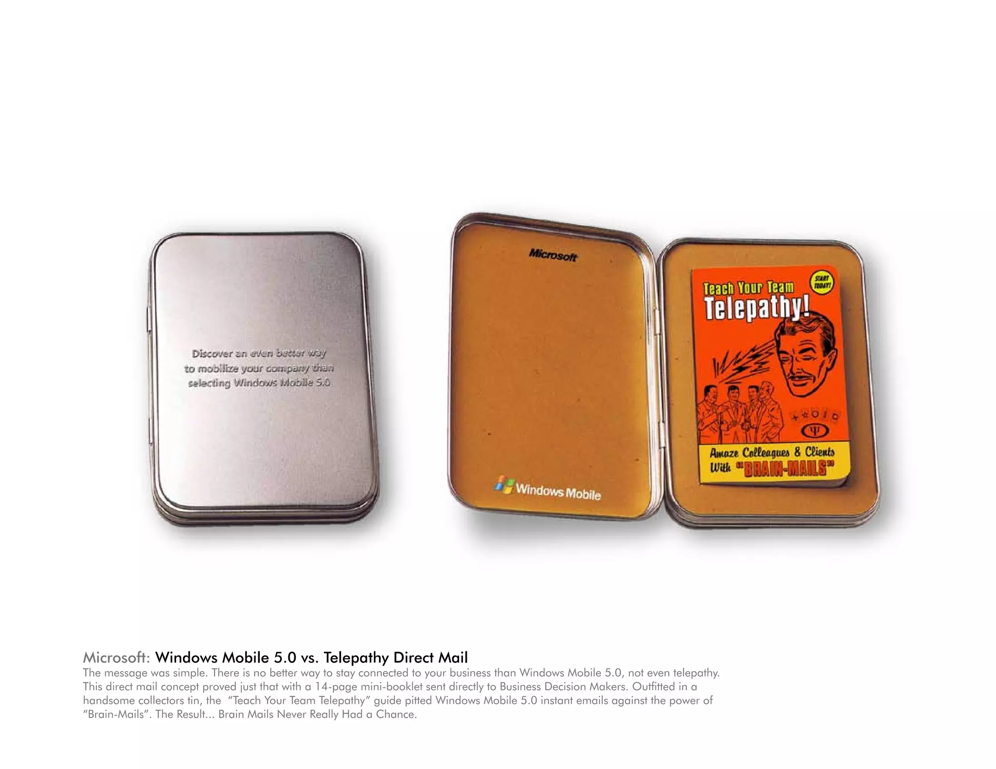 Microsoft: Windows Mobile 5.0 vs. Telepathy Direct Mail
The message was simple. There is no better way to stay connected to your business than Windows Mobile 5.0, not even telepathy.
This direct mail concept proved just that with a 14-page mini-booklet sent directly to Business Decision Makers. Outfitted in a
handsome collectors tin, the “Teach Your Team Telepathy” guide pitted Windows Mobile 5.0 instant emails against the power of
“Brain-Mails”. The Result... Brain Mails Never Really Had a Chance.
 