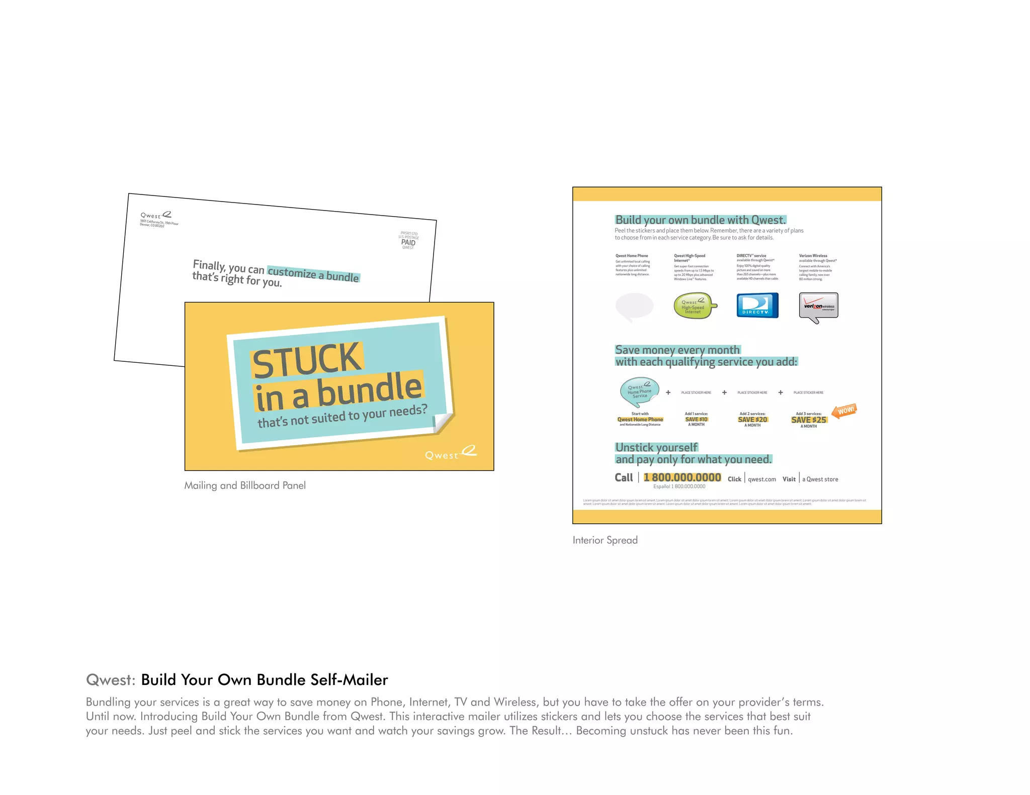 PRSRT STD
                                                                                                                                                                                                                                       U.S. POSTAGE
                                                     1801 California St., 19th Floor                                                                                                                                                    PAID
                                                     Denver, CO 80202                                                                                                                                                                    QwEST




                                                                                                                           Finally, you can customize a bundle
                                                                                                                           that’s right for you.
          1801 California
                          St.,
          Denver, CO 80202 19th Floor                                                                                                                                                                                                                                                  Build your own bundle with Qwest.
                                                                                                                                                                                                                         PRSRT STD                                                     Peel the stickers and place them below. Remember, there are a variety of plans
                                                                                                                                                                                                                        U.S. POSTAGE
                                                                                                                                                                                                                                                                                       to choose from in each service category. Be sure to ask for details.
                                                                                                                           Sample A. Sample                                                                              PAID
                                                                                                                           1234 Any Street                                                                                QwEST
                                                                                                                                                                                                                                                                                                                                                                                                                                                                                                                     Great for
                                                                                                                           Anywhere, US 00000-0000
                                                                                                                                                                                                                                                                                       Qwest Home Phone                             Qwest High-Speed                              DIRECTV ® service                                Verizon Wireless                                                             online multitasking,
                                                                                                                                                                                                                                                                                                                                                                                    Great for
                                                                                                                           llllllllllllllllllllllllllllllllllllllllIIIIIIIIIIIIIIIIIIIIIIIIlllllllllllllll                                                                                                                                                                                                                                                                                                    downloading HD movies
                                            Finally, you ca                                                                                                                                                                                                                            Get unlimited local calling                  Internet®                                     available through Qwest®
                                                                                                                                                                                                                                                                                                                                                                              online multitasking,                                 available through Qwest®
                                                                                                                                                                                                                                                                                                                                                                                   Digital Video Player                                                                                     Personal                 and more

                                            that’s right forn customize a bundle
                                                                                                                                                                                                                                                                                       with your choice of calling                  Get super-fast connection               downloading HD movies
                                                                                                                                                                                                                                                                                                                                                                                  Enjoy 100% digital-quality                       Connect with America’s
                                                                                                                                                                                                                                                      Digital Video Player             features plus unlimited                      speeds fromPersonal to
                                                                                                                                                                                                                                                                                                                                                up to 1.5 Mbps                    picturemore
                                                                                                                                                                                                                                                                                                                                                                                    and and sound on more                          largest mobile-to-mobile                                Digital Vault
                                                                                                                                                                                                                                                                                       nationwide long distance.                              Digital Vault
                                                                                                                                                                                                                                                                                                                                    up to 20 Mbps plus advanced                     than 265 channels—plus more                    calling family, now over

                                                             you.                                                                                                                                                                                                                                                                   Windows Live™ features.                         available HD channels than cable.              80 million strong.




                                                                                                                                                                                                                                                                                                                                                                                                                                                                                            Great for
                                                                                                                                                                                                                                                                                                                                                                                                                                                                                       online multitasking,
                                          Sample A. Samp
                                                                                                                                                                                                                                                        Home Phone                              Home Phone                                High-Speed                                    Home Phone                                      Home Phone                                   downloading HD movies
                                                                                                                                                                                                                                                                                                                                                                                                                                                                                       High-Speed
                                                                                                                                                                                                                                                          Service                                 Service                                  Internet                              SmarterService                                               Personal
                                                                                                                                                                                                                                                                                                                                                                                                                                          Service
                                         1234 Any Street
                                                                        le                                                                                                                                                                                                                                                           Digital Video Player                                                                                                                                   and more
                                                                                                                                                                                                                                                                                                                                                                                                                                                                                         Internet                Smarter
                                                                                                                                                                                                                                                                                                                                                                                  Phone                                                     Digital Vault
                                         Anywhere, US 0000                                                                                                                                                                                                                                                                                                                                                                                                                                                        Phone
                                                                             0-0000
                                        llllllllllllllllllllllllllllll
                                                                       llllllllllIIIIIIIIIIIIIIIIIIIIIIIIlllllllllllllll
                                                                                                                                                                                                                                                                                                                                                                                                                         Great for
                                                                                                                                                                                                                                                                                                                                                                                                                                     ing,
                                                                                                                                                                                                                                                                                                                                                                                                                    online multitask
                                                                                                                                                                                                                                                                                                                                                                                                                               HD movies




                                         STUCK
                                                                                                                                                                                                                                                                                                                                                                                                                   downloading
                                                                                                                                                                                                                                                                                                                                                                                                                          and more
                                                                                                                                                                                                                                                                                                                                                                                      Personal
                                                                                                                                                                                                                                                                                       Save money every month Home Phone
                                                                                                                                                                                                                                                                                                   Home Phone
                                                                                                                                                                                                                                                                                                            Player
                                                                                                                                                                                                                                                                                                                                                                                     Digital Vault
                                                                                                                                                                                                                                                                                                                                                                                                                                            High-Speed
                                                                                                                                                                                                                                                                                       with each qualifying service you add:
                                                                                                                                                                                                                                                                                            Digital Video
                                                                                                                                                                                                                                                                                                     Service      Service                                                                                                                    Internet                                     Smarter




                                         in a bundle
                                                                                                                                                                                                                                                                                                                                                                                                                                                                                           Phone


                                                                                                                                                                                                                                                                                                                                                                                   High-Speed                             Smarter
                                                                                                                                                                                                                                                                                                                                         Home Phone                                  Internet                              Phone
                                                                                                                                                                                                                                                                                                 Home Phone
                                                                                                                                                                                                                                                                                                   Service
                                                                                                                                                                                                                                                                                                                             +              Service
                                                                                                                                                                                                                                                                                                                                         PLACE StICkEr HErE
                                                                                                                                                                                                                                                                                                                                                                        +           PLACE StICkEr HErE
                                                                                                                                                                                                                                                                                                                                                                                                                    +          PLACE StICkEr HErE                  a eF
                                                                                                                                                                                                                                                                                                                                                                                                                                                              serut lcni
                                                                                                                                                                                                                                                                                                                                                                                                                                                              :dedu


                                                                                                                                                                                                                                  s?
                                                                                                                                                                                                             ed to your need
                                                                                                                                                                                                                                                                                                                                                                                                                                                                             !




                                   STUCK
                                                                                                                                                                                                                                                                                                                                                                                                                                                                  WoW

                                                                                                                             that’s not suit
                                                                                                                                                                                                                                                                                                    Start with                              Add 1 service:                            Add 2 services:                            Add 3 services:
                                                                                                                                                                                                                                                                                         Qwest Home Phone
                                                                                                                                                                                                                                                                                           and Nationwide Long Distance
                                                                                                                                                                                                                                                                                                                                             SAVE $10
                                                                                                                                                                                                                                                                                                                                               A moNTH
                                                                                                                                                                                                                                                                                                                                                                                     SAVE $20
                                                                                                                                                                                                                                                                                                                                                                                          A moNTH
                                                                                                                                                                                                                                                                                                                                                                                                                              SAVE $25
                                                                                                                                                                                                                                                                                                                                                                                                                                     A moNTH




                                   in a bundle
                                                                                                                                                                                                                                                                                       Unstick yourself
                                                                                                                                                                                                                                                                                       and pay only for what you need.
                                                                                                                                                                                                                                                                                      Call 1 800.000.0000                                                                    Click          qwest.com                   Visit         a Qwest store
                                     Mailing and Billboard Panel
                                   that’s not suited to your needs?                                                                                                                                                                                                                                                  Español 1 800.000.0000

                                                                                                                                                                                                                                                               Lorem ipsum dolor sit amet dolor ipsum lorem sit ament. Lorem ipsum dolor sit amet dolor ipsum lorem sit ament. Lorem ipsum dolor sit amet dolor ipsum lorem sit ament. Lorem ipsum dolor sit amet dolor ipsum lorem sit
                                                                                                                                                                                                                                                               ament. Lorem ipsum dolor sit amet dolor ipsum lorem sit ament. Lorem ipsum dolor sit amet dolor ipsum lorem sit ament. Lorem ipsum dolor sit amet dolor ipsum lorem sit ament.




                                                                                                                                                                                                                                                       Interior Spread




Qwest: Build Your Own Bundle Self-Mailer
Bundling your services is a great way to save money on Phone, Internet, TV and Wireless, but you have to take the offer on your provider’s terms.
Until now. Introducing Build Your Own Bundle from Qwest. This interactive mailer utilizes stickers and lets you choose the services that best suit
your needs. Just peel and stick the services you want and watch your savings grow. The Result… Becoming unstuck has never been this fun.
 