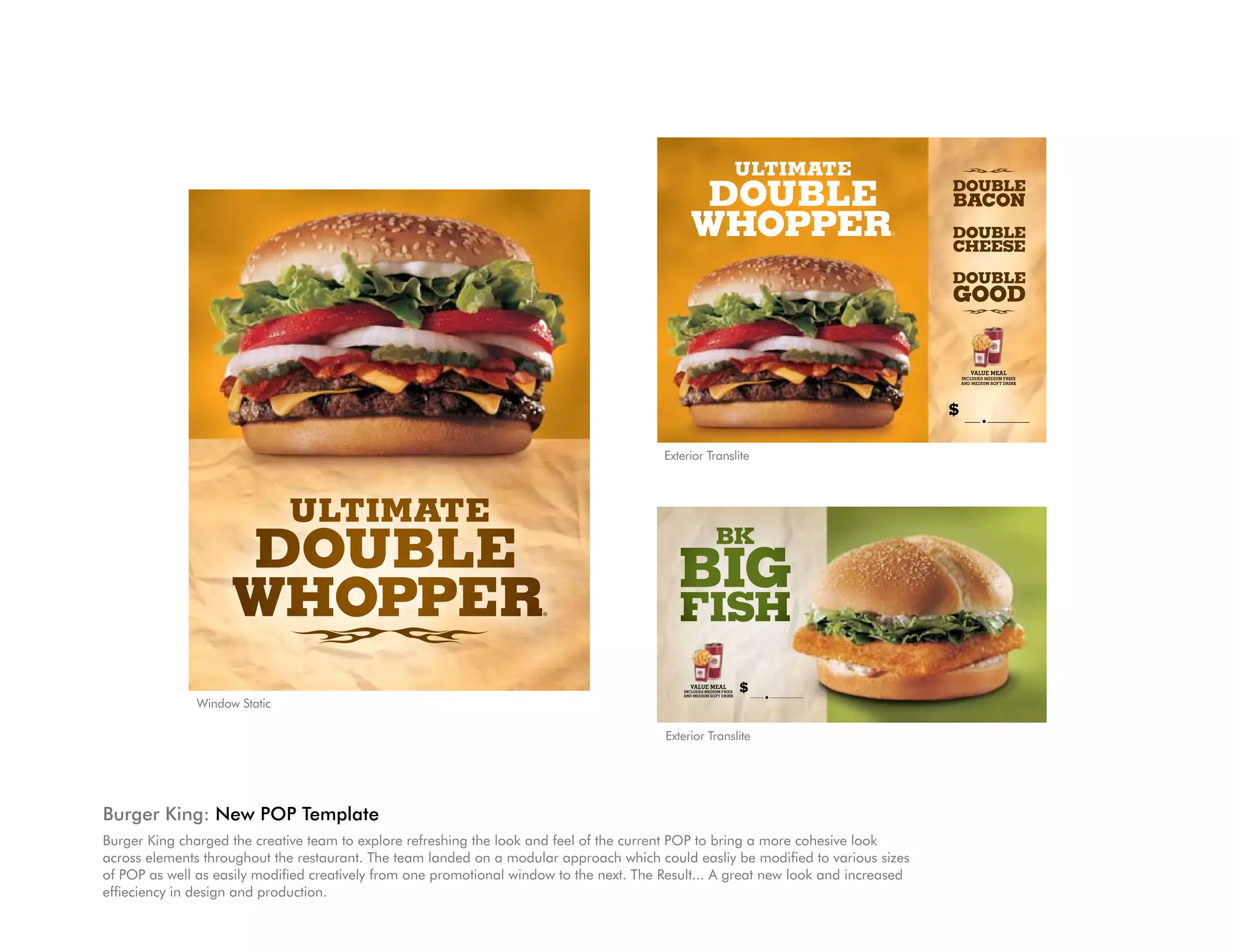 ulTIMaTe
                                                                                                  Double                             Double
                                                                                                                                     bacon
                                                                                                 WhoPPeR                         ®   Double
                                                                                                                                     cheese

                                                                                                                                     Double
                                                                                                                                     gooD


                                                                                                                                            VALUE MEAL
                                                                                                                                         IncLUdEs MEdIUM FrIEs
                                                                                                                                         And MEdIUM soFt drInk




                                                                                                                                     $          .

                                                                                          Exterior Translite



                               ULTIMATE
                     DOUBLE                                                                 BIG
                                                                                                           BK


                     WHOPPER                                          ®
                                                                                             FISH
                                                                                                VALUE MEAL
                                                                                                                      $
                                                                                              IncLUdEs MEdIUM FrIEs
                                                                                              And MEdIUM soFt drInk       .
               Window Static

                                                                                          Exterior Translite




Burger King: New POP Template
Burger King charged the creative team to explore refreshing the look and feel of the current POP to bring a more cohesive look
across elements throughout the restaurant. The team landed on a modular approach which could easliy be modified to various sizes
of POP as well as easily modified creatively from one promotional window to the next. The Result... A great new look and increased
effieciency in design and production.
 
