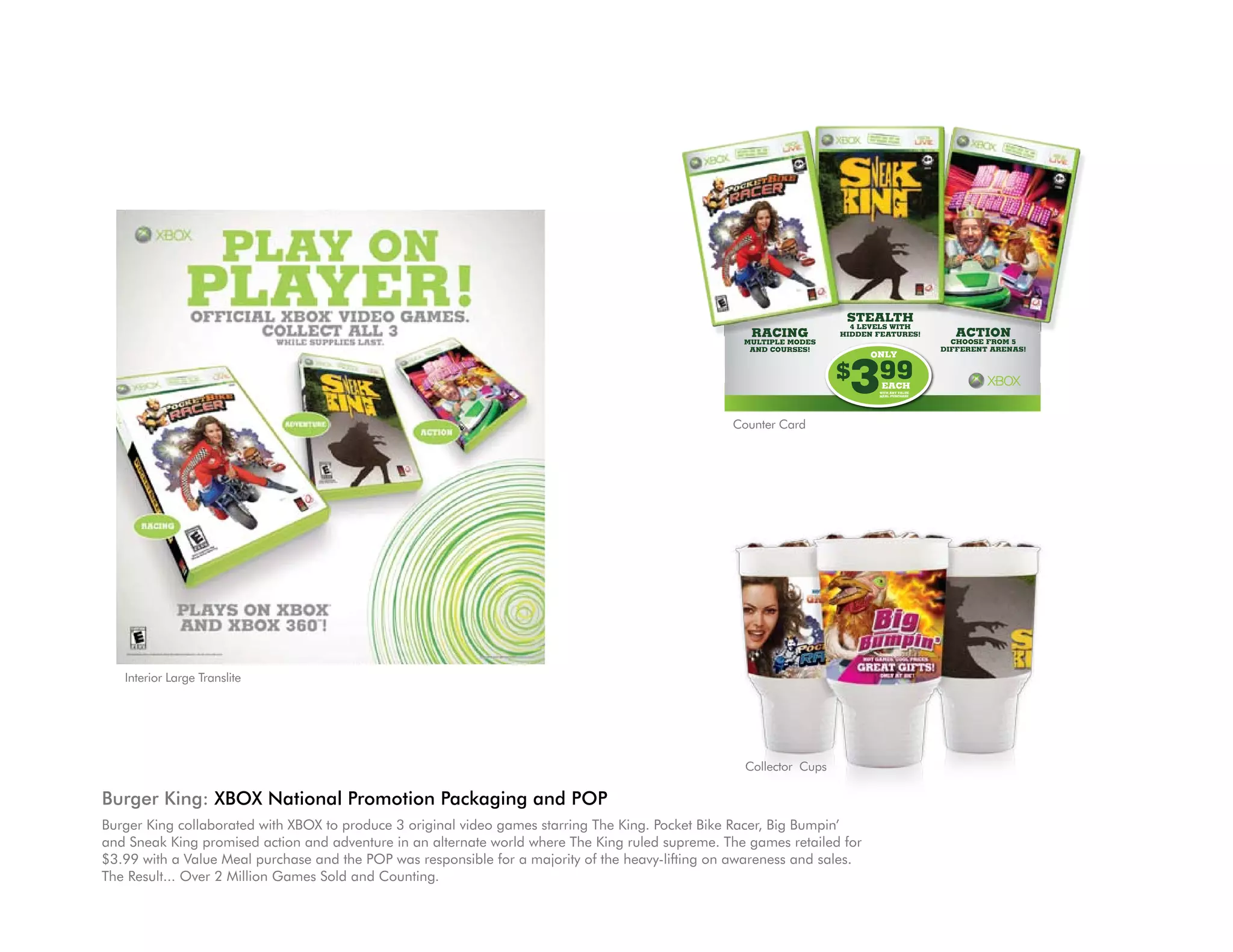 STEALTH
                                                                                                                        4 LEVELS WITH
                                                                                                      RACING          HIDDEN FEATURES!          ACTION
                                                                                                     MULTIPLE MODES                             CHOOSE FROM 5
                                                                                                      AND COURSES!                            DIFFERENT ARENAS!




                                                                                                                       399
                                                                                                                            ONLY

                                                                                                                      $       EACH
                                                                                                                             WITH ANY VALUE
                                                                                                                             MEAL PURCHASE




                                                                                                   Counter Card




   Interior Large Translite




                                                                                                     Collector Cups

Burger King: XBOX National Promotion Packaging and POP
Burger King collaborated with XBOX to produce 3 original video games starring The King. Pocket Bike Racer, Big Bumpin’
and Sneak King promised action and adventure in an alternate world where The King ruled supreme. The games retailed for
$3.99 with a Value Meal purchase and the POP was responsible for a majority of the heavy-lifting on awareness and sales.
The Result... Over 2 Million Games Sold and Counting.
 