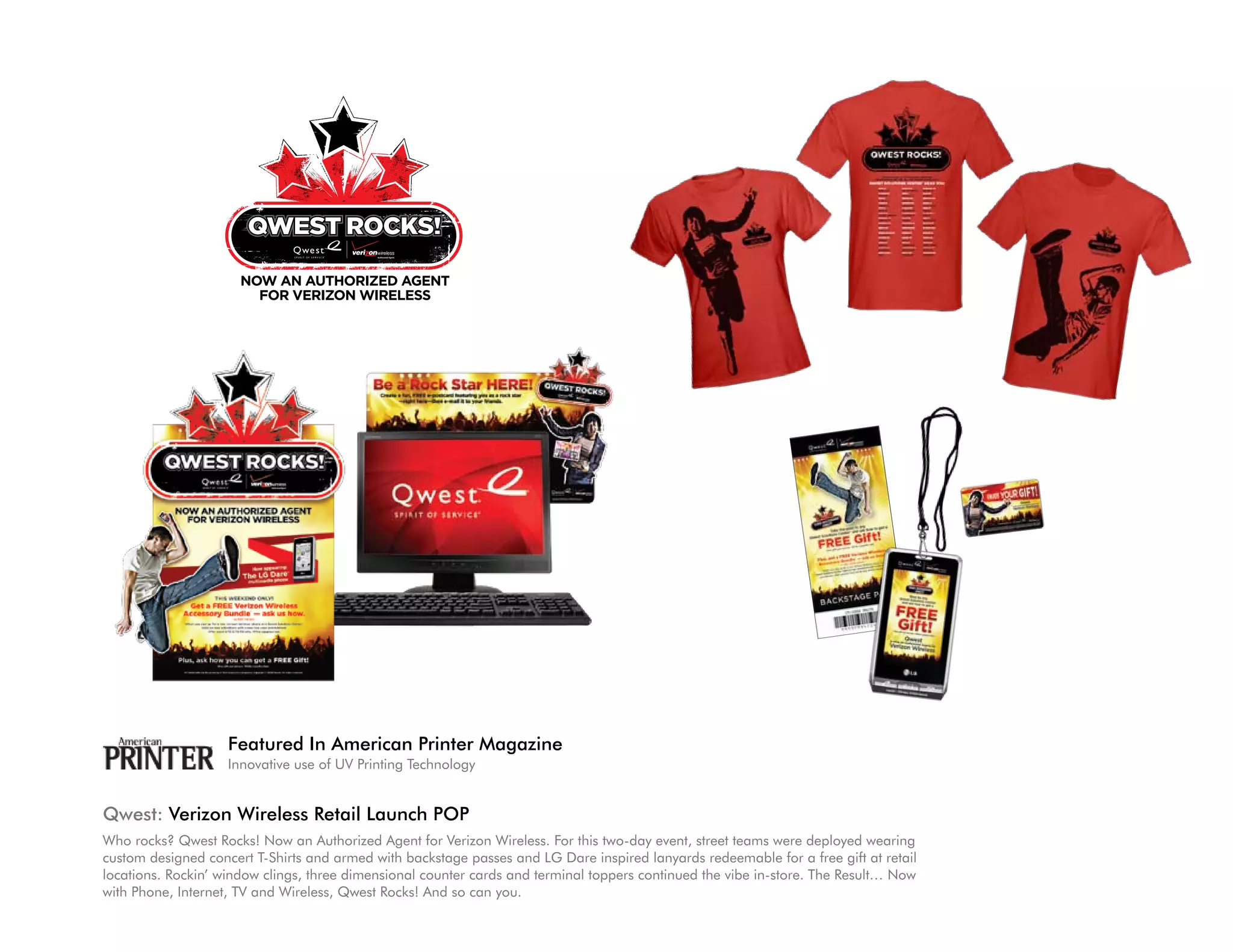 Featured In American Printer Magazine
                    Innovative use of UV Printing Technology


Qwest: Verizon Wireless Retail Launch POP
Who rocks? Qwest Rocks! Now an Authorized Agent for Verizon Wireless. For this two-day event, street teams were deployed wearing
custom designed concert T-Shirts and armed with backstage passes and LG Dare inspired lanyards redeemable for a free gift at retail
locations. Rockin’ window clings, three dimensional counter cards and terminal toppers continued the vibe in-store. The Result… Now
with Phone, Internet, TV and Wireless, Qwest Rocks! And so can you.
 